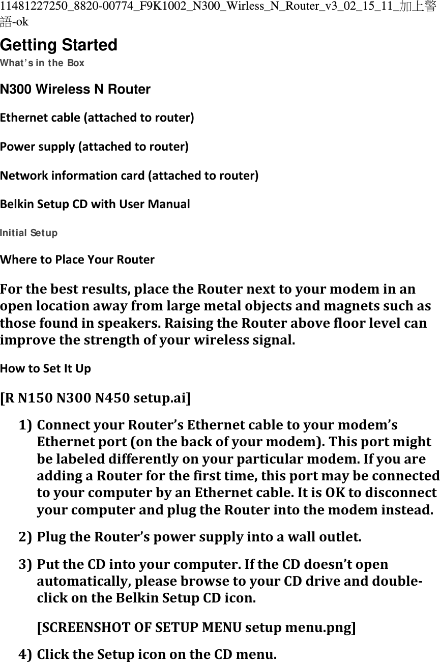 11481227250_8820-00774_F9K1002_N300_Wirless_N_Router_v3_02_15_11_加上警語-ok Getting Started What’s in the Box N300 Wireless N RouterEthernetcable(attachedtorouter)Powersupply(attachedtorouter)Networkinformationcard(attachedtorouter)BelkinSetupCDwithUserManual Initial Setup WheretoPlaceYourRouterForthebestresults,placetheRouternexttoyourmodeminanopenlocationawayfromlargemetalobjectsandmagnetssuchasthosefoundinspeakers.RaisingtheRouterabovefloorlevelcanimprovethestrengthofyourwirelesssignal.HowtoSetItUp[RN150N300N450setup.ai]1) ConnectyourRouter’sEthernetcabletoyourmodem’sEthernetport(onthebackofyourmodem).Thisportmightbelabeleddifferentlyonyourparticularmodem.IfyouareaddingaRouterforthefirsttime,thisportmaybeconnectedtoyourcomputerbyanEthernetcable.ItisOKtodisconnectyourcomputerandplugtheRouterintothemodeminstead.2) PlugtheRouter’spowersupplyintoawalloutlet.3) PuttheCDintoyourcomputer.IftheCDdoesn’topenautomatically,pleasebrowsetoyourCDdriveanddouble‐clickontheBelkinSetupCDicon.[SCREENSHOTOFSETUPMENUsetupmenu.png] 4) ClicktheSetupiconontheCDmenu.