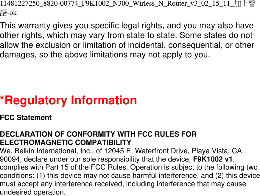 11481227250_8820-00774_F9K1002_N300_Wirless_N_Router_v3_02_15_11_加上警語-ok This warranty gives you specific legal rights, and you may also have other rights, which may vary from state to state. Some states do not allow the exclusion or limitation of incidental, consequential, or other damages, so the above limitations may not apply to you.  *Regulatory Information  FCC Statement  DECLARATION OF CONFORMITY WITH FCC RULES FOR ELECTROMAGNETIC COMPATIBILITY We, Belkin International, Inc., of 12045 E. Waterfront Drive, Playa Vista, CA 90094, declare under our sole responsibility that the device, F9K1002 v1, complies with Part 15 of the FCC Rules. Operation is subject to the following two conditions: (1) this device may not cause harmful interference, and (2) this device must accept any interference received, including interference that may cause undesired operation. 