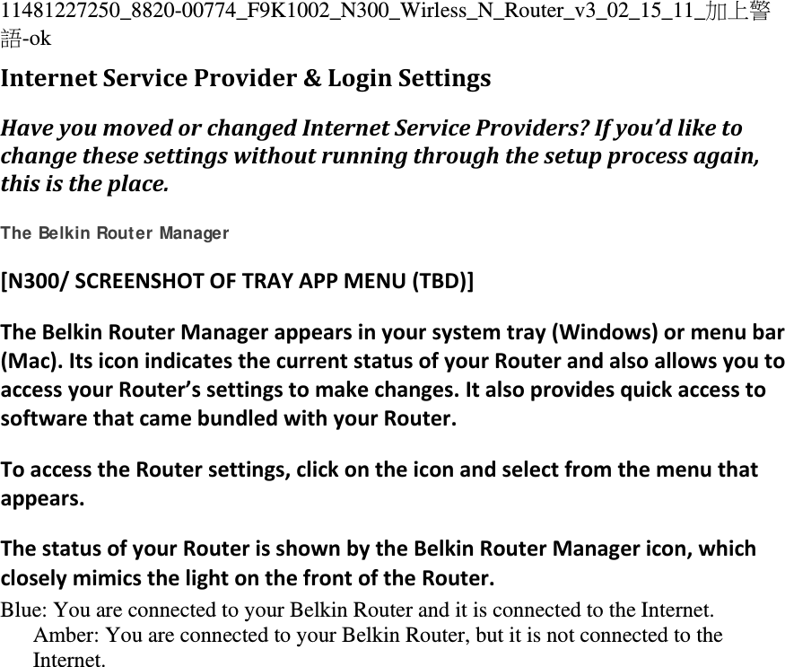 11481227250_8820-00774_F9K1002_N300_Wirless_N_Router_v3_02_15_11_加上警語-ok InternetServiceProvider&amp;LoginSettingsHaveyoumovedorchangedInternetServiceProviders?Ifyou’dliketochangethesesettingswithoutrunningthroughthesetupprocessagain,thisistheplace. The Belkin Router Manager [N300/SCREENSHOTOFTRAYAPPMENU(TBD)]TheBelkinRouterManagerappearsinyoursystemtray(Windows)ormenubar(Mac).ItsiconindicatesthecurrentstatusofyourRouterandalsoallowsyoutoaccessyourRouter’ssettingstomakechanges.ItalsoprovidesquickaccesstosoftwarethatcamebundledwithyourRouter.ToaccesstheRoutersettings,clickontheiconandselectfromthemenuthatappears.ThestatusofyourRouterisshownbytheBelkinRouterManagericon,whichcloselymimicsthelightonthefrontoftheRouter.Blue: You are connected to your Belkin Router and it is connected to the Internet. Amber: You are connected to your Belkin Router, but it is not connected to the Internet. 