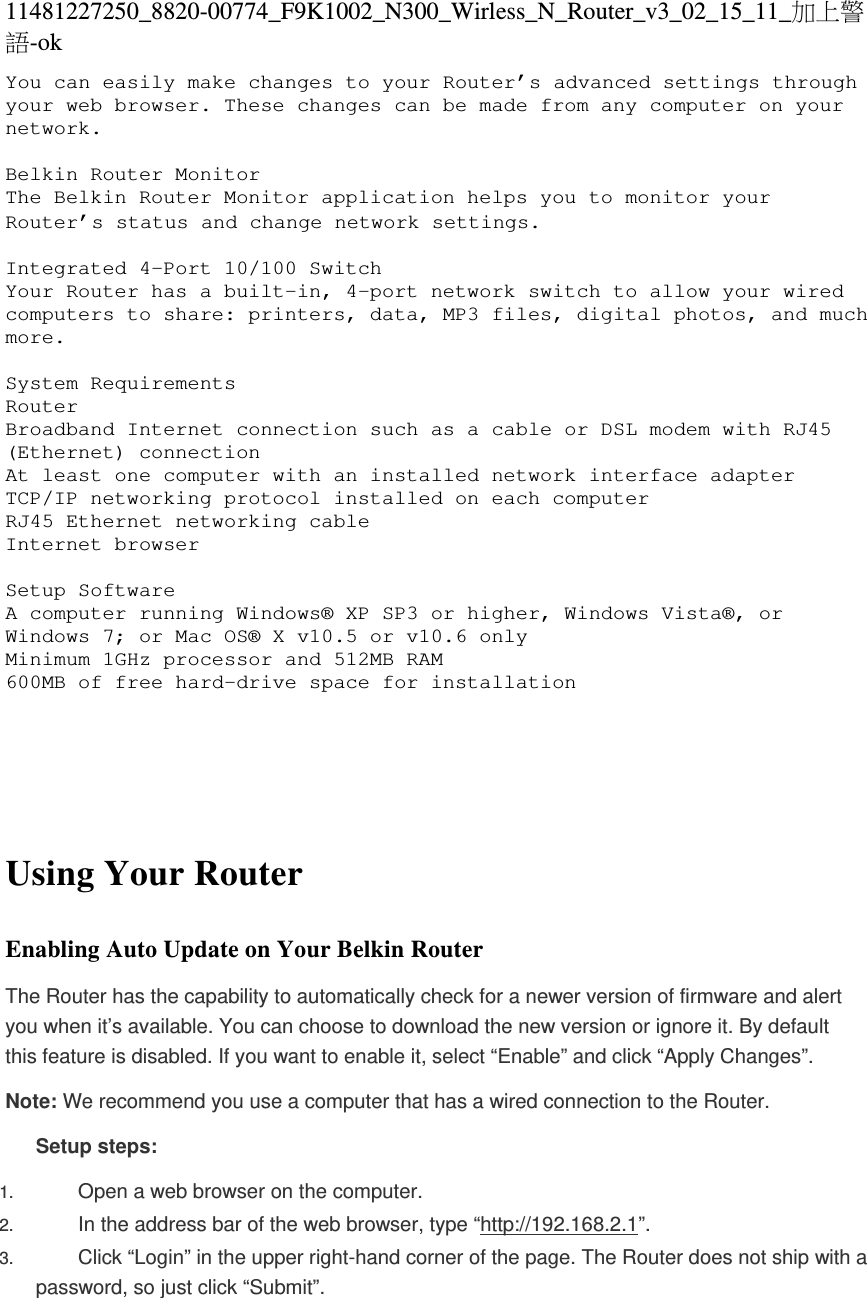 11481227250_8820-00774_F9K1002_N300_Wirless_N_Router_v3_02_15_11_加上警語-ok You can easily make changes to your Router’s advanced settings through your web browser. These changes can be made from any computer on your network.  Belkin Router Monitor The Belkin Router Monitor application helps you to monitor your Router’s status and change network settings.   Integrated 4-Port 10/100 Switch Your Router has a built-in, 4-port network switch to allow your wired computers to share: printers, data, MP3 files, digital photos, and much more.   System Requirements Router  Broadband Internet connection such as a cable or DSL modem with RJ45 (Ethernet) connection At least one computer with an installed network interface adapter TCP/IP networking protocol installed on each computer RJ45 Ethernet networking cable Internet browser  Setup Software  A computer running Windows® XP SP3 or higher, Windows Vista®, or Windows 7; or Mac OS® X v10.5 or v10.6 only Minimum 1GHz processor and 512MB RAM 600MB of free hard-drive space for installation       Using Your Router  Enabling Auto Update on Your Belkin Router The Router has the capability to automatically check for a newer version of firmware and alert you when it’s available. You can choose to download the new version or ignore it. By default this feature is disabled. If you want to enable it, select “Enable” and click “Apply Changes”. Note: We recommend you use a computer that has a wired connection to the Router. Setup steps: 1.  Open a web browser on the computer.  2.  In the address bar of the web browser, type “http://192.168.2.1”.  3.  Click “Login” in the upper right-hand corner of the page. The Router does not ship with a password, so just click “Submit”.  