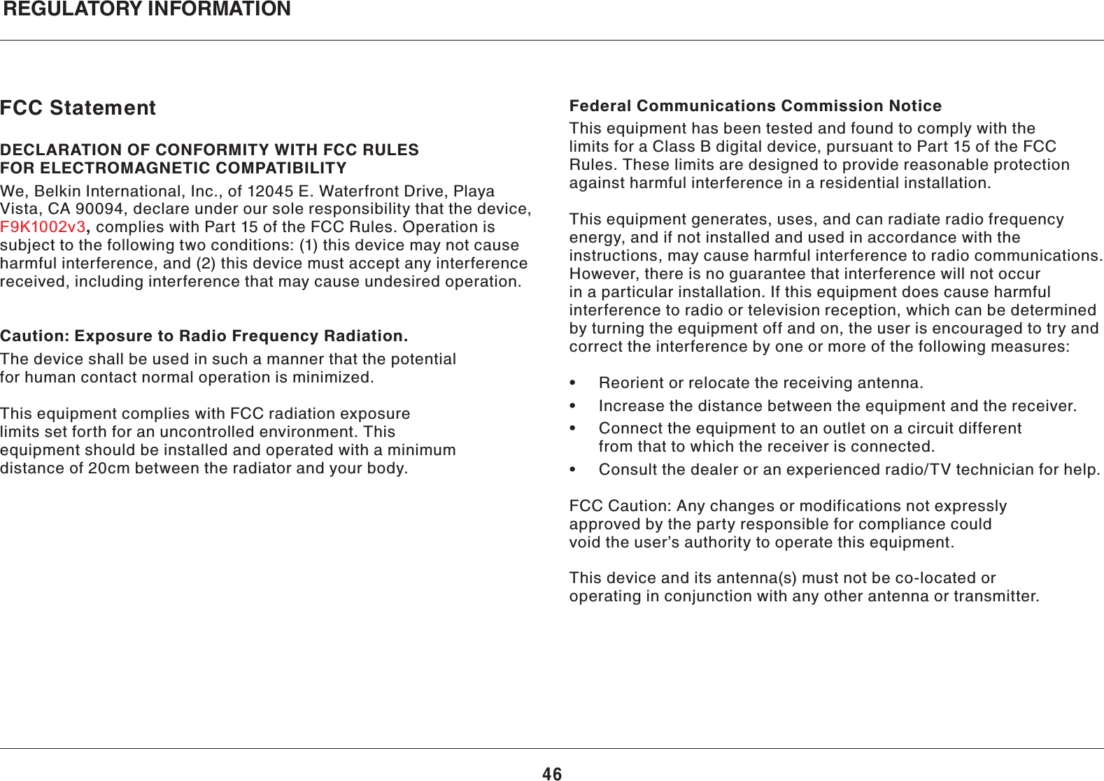 46REGULATORY INFORMATIONFCC StatementDECLARATION OF CONFORMITY WITH FCC RULES FOR ELECTROMAGNETIC COMPATIBILITYWe, Belkin International, Inc., of 12045 E. Waterfront Drive, Playa Vista, CA 90094, declare under our sole responsibility that the device, , complies with Part 15 of the FCC Rules. Operation is subject to the following two conditions: (1) this device may not cause harmful interference, and (2) this device must accept any interference received, including interference that may cause undesired operation.  Caution: Exposure to Radio Frequency Radiation.The device shall be used in such a manner that the potential for human contact normal operation is minimized.This equipment complies with FCC radiation exposure limits set forth for an uncontrolled environment. This equipment should be installed and operated with a minimum distance of 20cm between the radiator and your body.Federal Communications Commission NoticeThis equipment has been tested and found to comply with the limits for a Class B digital device, pursuant to Part 15 of the FCC Rules. These limits are designed to provide reasonable protection against harmful interference in a residential installation.This equipment generates, uses, and can radiate radio frequency energy, and if not installed and used in accordance with the instructions, may cause harmful interference to radio communications. However, there is no guarantee that interference will not occur in a particular installation. If this equipment does cause harmful interference to radio or television reception, which can be determined by turning the equipment off and on, the user is encouraged to try and correct the interference by one or more of the following measures:   from that to which the receiver is connected.  &quot; FCC Caution: Any changes or modifications not expressly approved by the party responsible for compliance could void the user’s authority to operate this equipment.This device and its antenna(s) must not be co-located or operating in conjunction with any other antenna or transmitter.