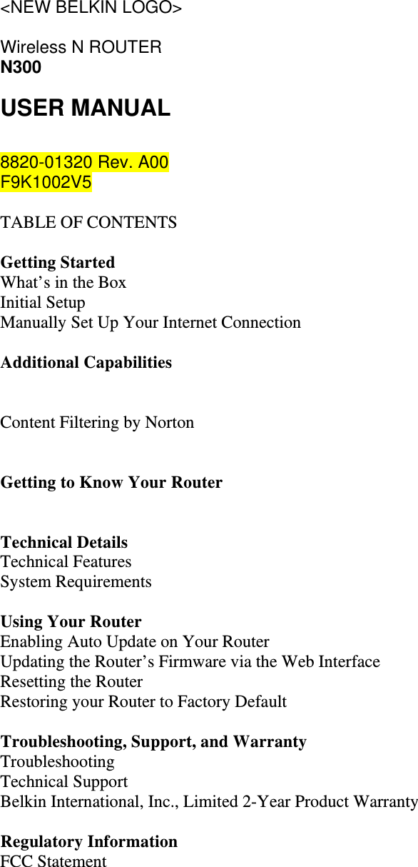 &lt;NEW BELKIN LOGO&gt;  Wireless N ROUTER N300 USER MANUAL  8820-01320 Rev. A00 F9K1002V5  TABLE OF CONTENTS  Getting Started What’s in the Box Initial Setup Manually Set Up Your Internet Connection  Additional Capabilities   Content Filtering by Norton   Getting to Know Your Router   Technical Details Technical Features System Requirements  Using Your Router Enabling Auto Update on Your Router Updating the Router’s Firmware via the Web Interface Resetting the Router Restoring your Router to Factory Default  Troubleshooting, Support, and Warranty Troubleshooting Technical Support Belkin International, Inc., Limited 2-Year Product Warranty  Regulatory Information FCC Statement   