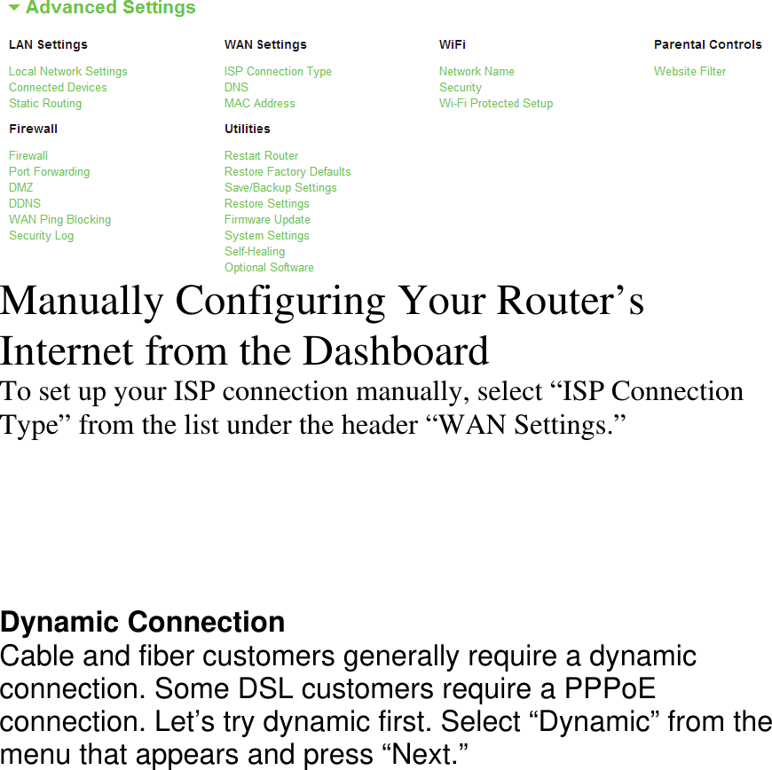  Manually Configuring Your Router’s Internet from the Dashboard To set up your ISP connection manually, select “ISP Connection Type” from the list under the header “WAN Settings.”      Dynamic Connection Cable and fiber customers generally require a dynamic connection. Some DSL customers require a PPPoE  connection. Let’s try dynamic first. Select “Dynamic” from the menu that appears and press “Next.”  