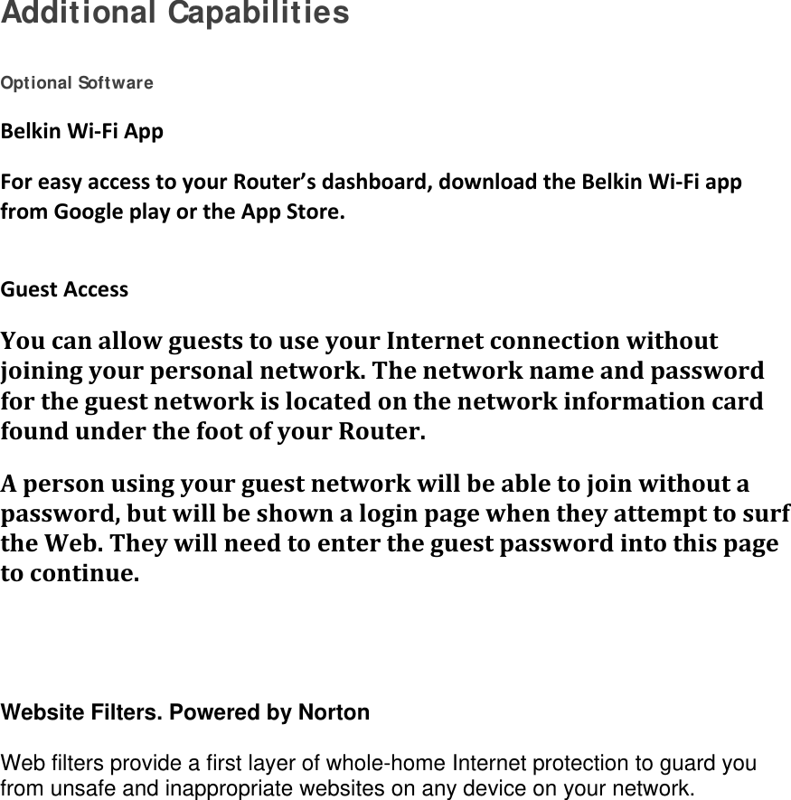 Additional Capabilities   Optional Software BelkinWi‐FiAppForeasyaccesstoyourRouter’sdashboard,downloadtheBelkinWi‐FiappfromGoogleplayortheAppStore. GuestAccessYoucanallowgueststouseyourInternetconnectionwithoutjoiningyourpersonalnetwork.ThenetworknameandpasswordfortheguestnetworkislocatedonthenetworkinformationcardfoundunderthefootofyourRouter.Apersonusingyourguestnetworkwillbeabletojoinwithoutapassword,butwillbeshownaloginpagewhentheyattempttosurftheWeb.Theywillneedtoentertheguestpasswordintothispagetocontinue.  Website Filters. Powered by Norton  Web filters provide a first layer of whole-home Internet protection to guard you from unsafe and inappropriate websites on any device on your network. 