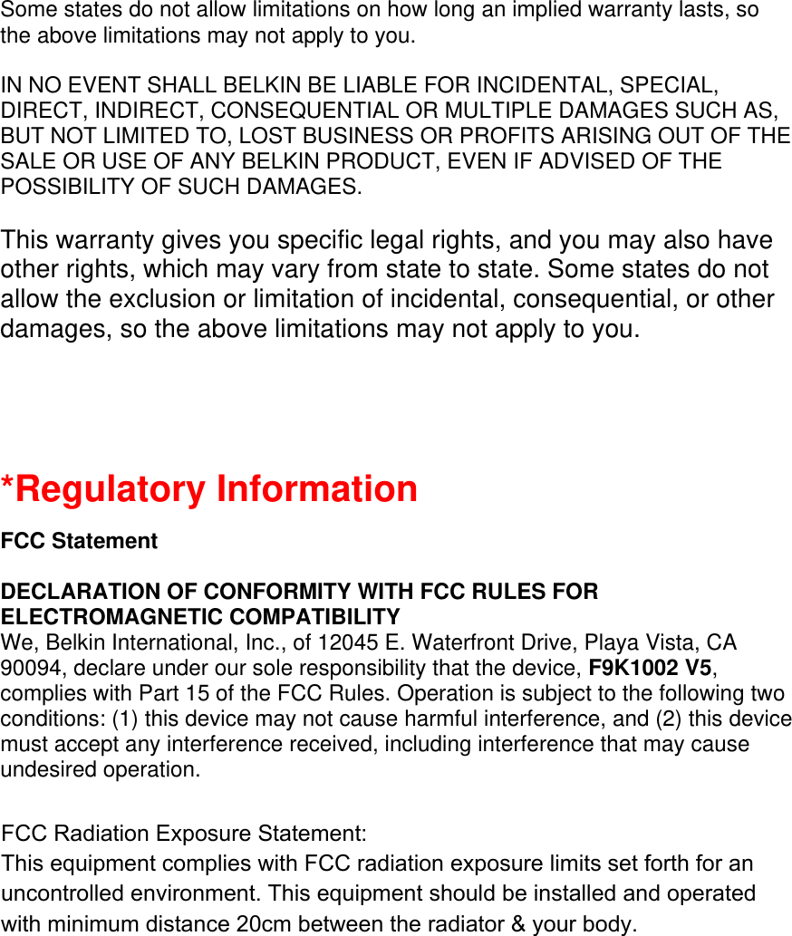 Some states do not allow limitations on how long an implied warranty lasts, so the above limitations may not apply to you.  IN NO EVENT SHALL BELKIN BE LIABLE FOR INCIDENTAL, SPECIAL, DIRECT, INDIRECT, CONSEQUENTIAL OR MULTIPLE DAMAGES SUCH AS, BUT NOT LIMITED TO, LOST BUSINESS OR PROFITS ARISING OUT OF THE SALE OR USE OF ANY BELKIN PRODUCT, EVEN IF ADVISED OF THE POSSIBILITY OF SUCH DAMAGES.   This warranty gives you specific legal rights, and you may also have other rights, which may vary from state to state. Some states do not allow the exclusion or limitation of incidental, consequential, or other damages, so the above limitations may not apply to you.   *Regulatory Information  FCC Statement  DECLARATION OF CONFORMITY WITH FCC RULES FOR ELECTROMAGNETIC COMPATIBILITY We, Belkin International, Inc., of 12045 E. Waterfront Drive, Playa Vista, CA 90094, declare under our sole responsibility that the device, F9K1002 V5, complies with Part 15 of the FCC Rules. Operation is subject to the following two conditions: (1) this device may not cause harmful interference, and (2) this device must accept any interference received, including interference that may cause undesired operation.  Caution: Exposure to Radio Frequency Radiation. The radiated output power of this device is far below the FCC radio frequency exposure limits. Nevertheless, the device shall be used in such a manner that the potential for human contact during normal operation is minimized. When connecting an external antenna to the device, the antenna shall be placed in such a manner to minimize the potential for human contact during normal operation. In order to avoid the possibility of exceeding the FCC radio frequency exposure limits, human proximity to the antenna shall not be less than 20cm (8 inches) during normal operation.  FCC Radiation Exposure Statement: This equipment complies with FCC radiation exposure limits set forth for an uncontrolled environment. This equipment should be installed and operated with minimum distance 20cm between the radiator &amp; your body.  
