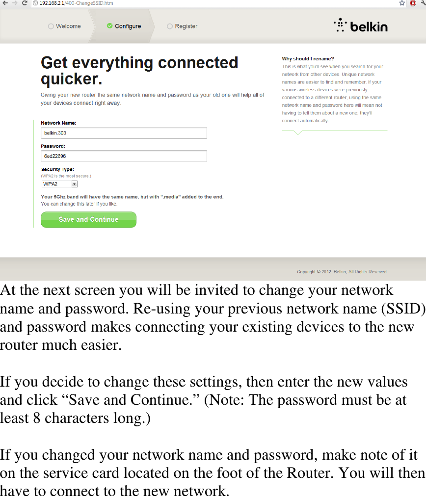  At the next screen you will be invited to change your network name and password. Re-using your previous network name (SSID) and password makes connecting your existing devices to the new router much easier.  If you decide to change these settings, then enter the new values and click “Save and Continue.” (Note: The password must be at least 8 characters long.)  If you changed your network name and password, make note of it on the service card located on the foot of the Router. You will then have to connect to the new network.     