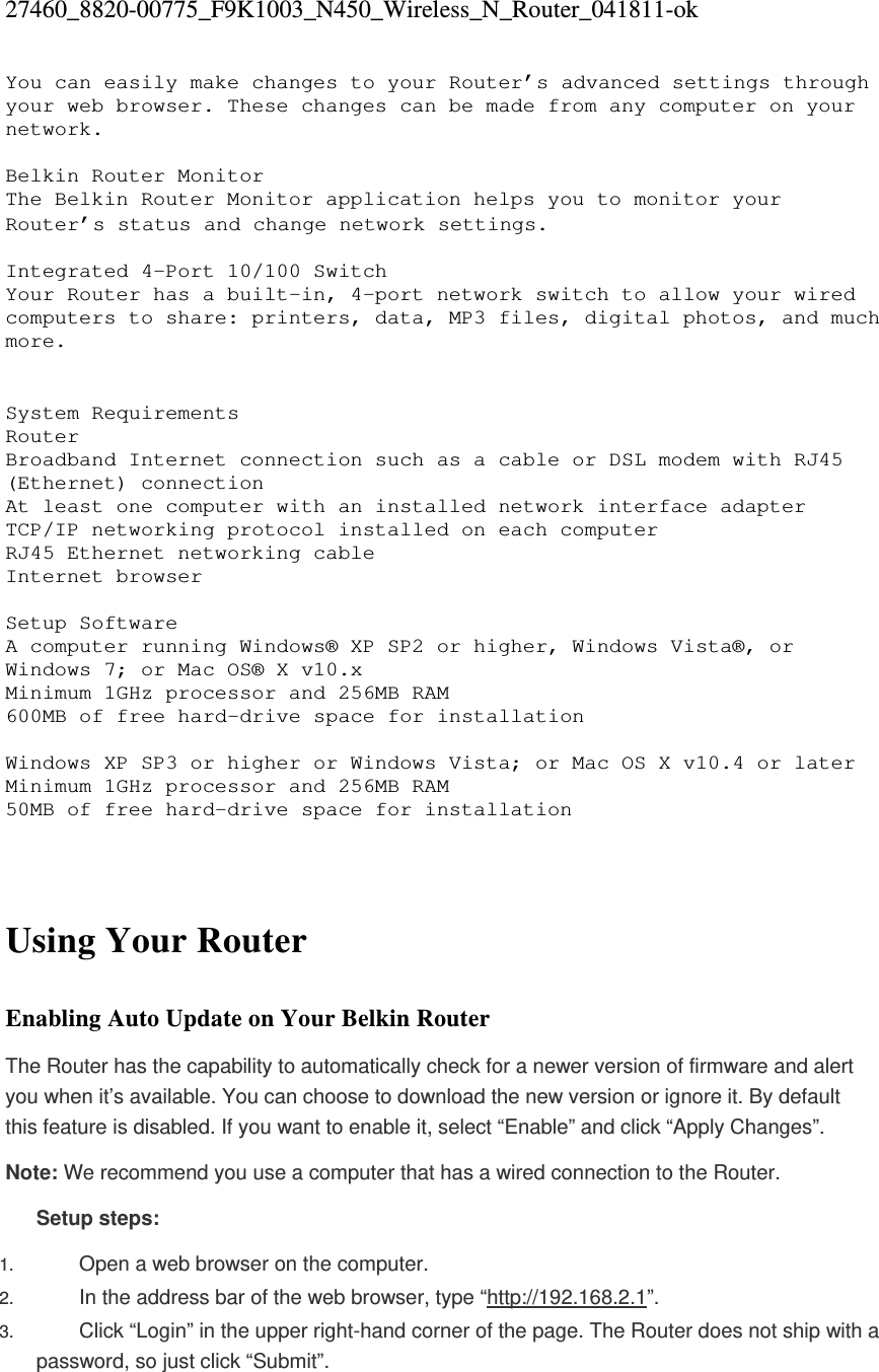 27460_8820-00775_F9K1003_N450_Wireless_N_Router_041811-ok You can easily make changes to your Router’s advanced settings through your web browser. These changes can be made from any computer on your network.  Belkin Router Monitor The Belkin Router Monitor application helps you to monitor your Router’s status and change network settings.   Integrated 4-Port 10/100 Switch Your Router has a built-in, 4-port network switch to allow your wired computers to share: printers, data, MP3 files, digital photos, and much more.    System Requirements Router  Broadband Internet connection such as a cable or DSL modem with RJ45 (Ethernet) connection At least one computer with an installed network interface adapter TCP/IP networking protocol installed on each computer RJ45 Ethernet networking cable Internet browser  Setup Software  A computer running Windows® XP SP2 or higher, Windows Vista®, or Windows 7; or Mac OS® X v10.x Minimum 1GHz processor and 256MB RAM 600MB of free hard-drive space for installation  Windows XP SP3 or higher or Windows Vista; or Mac OS X v10.4 or later Minimum 1GHz processor and 256MB RAM 50MB of free hard-drive space for installation    Using Your Router  Enabling Auto Update on Your Belkin Router The Router has the capability to automatically check for a newer version of firmware and alert you when it’s available. You can choose to download the new version or ignore it. By default this feature is disabled. If you want to enable it, select “Enable” and click “Apply Changes”. Note: We recommend you use a computer that has a wired connection to the Router. Setup steps: 1.  Open a web browser on the computer.  2.  In the address bar of the web browser, type “http://192.168.2.1”.  3.  Click “Login” in the upper right-hand corner of the page. The Router does not ship with a password, so just click “Submit”.  