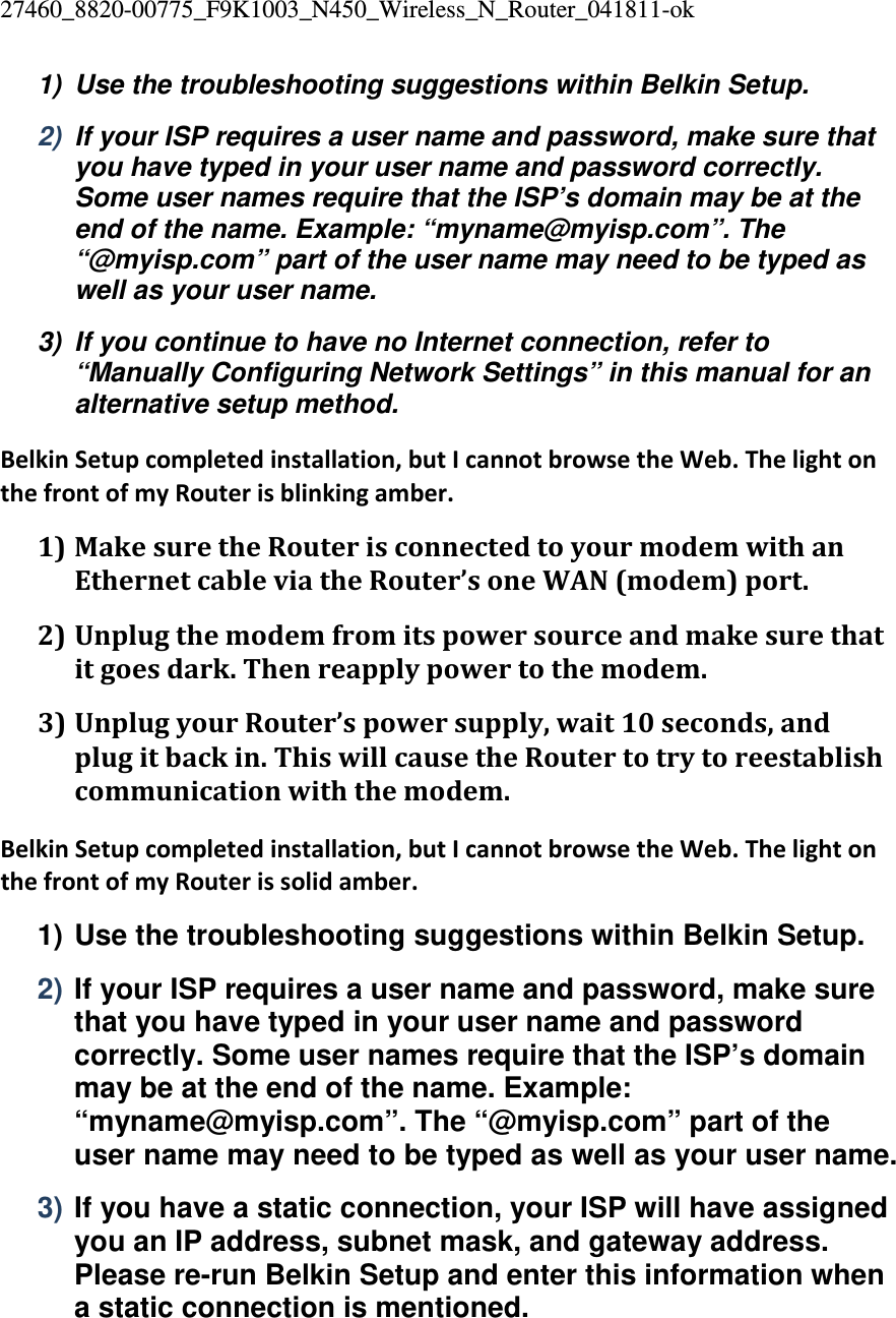 27460_8820-00775_F9K1003_N450_Wireless_N_Router_041811-ok 1)  Use the troubleshooting suggestions within Belkin Setup. 2)  If your ISP requires a user name and password, make sure that you have typed in your user name and password correctly. Some user names require that the ISP’s domain may be at the end of the name. Example: “myname@myisp.com”. The “@myisp.com” part of the user name may need to be typed as well as your user name. 3)  If you continue to have no Internet connection, refer to “Manually Configuring Network Settings” in this manual for an alternative setup method. BelkinSetupcompletedinstallation,butIcannotbrowsetheWeb.ThelightonthefrontofmyRouterisblinkingamber.1) MakesuretheRouterisconnectedtoyourmodemwithanEthernetcableviatheRouter’soneWAN(modem)port.2) Unplugthemodemfromitspowersourceandmakesurethatitgoesdark.Thenreapplypowertothemodem.3) UnplugyourRouter’spowersupply,wait10seconds,andplugitbackin.ThiswillcausetheRoutertotrytoreestablishcommunicationwiththemodem.BelkinSetupcompletedinstallation,butIcannotbrowsetheWeb.ThelightonthefrontofmyRouterissolidamber.1) Use the troubleshooting suggestions within Belkin Setup. 2) If your ISP requires a user name and password, make sure that you have typed in your user name and password correctly. Some user names require that the ISP’s domain may be at the end of the name. Example: “myname@myisp.com”. The “@myisp.com” part of the user name may need to be typed as well as your user name. 3) If you have a static connection, your ISP will have assigned you an IP address, subnet mask, and gateway address. Please re-run Belkin Setup and enter this information when a static connection is mentioned. 