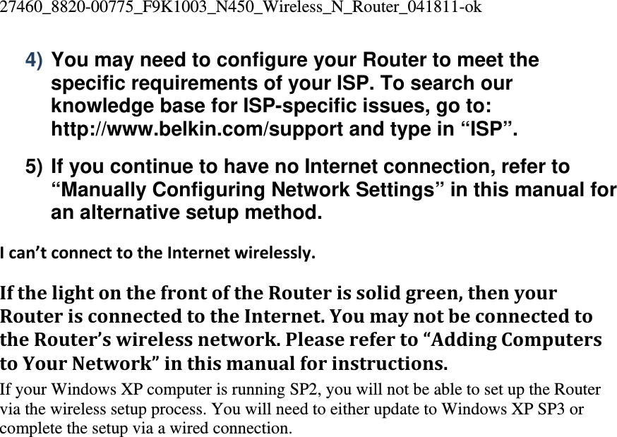 27460_8820-00775_F9K1003_N450_Wireless_N_Router_041811-ok 4) You may need to configure your Router to meet the specific requirements of your ISP. To search our knowledge base for ISP-specific issues, go to: http://www.belkin.com/support and type in “ISP”. 5) If you continue to have no Internet connection, refer to “Manually Configuring Network Settings” in this manual for an alternative setup method. Ican’tconnecttotheInternetwirelessly.IfthelightonthefrontoftheRouterissolidgreen,thenyourRouterisconnectedtotheInternet.YoumaynotbeconnectedtotheRouter’swirelessnetwork.Pleasereferto“AddingComputerstoYourNetwork”inthismanualforinstructions.If your Windows XP computer is running SP2, you will not be able to set up the Router via the wireless setup process. You will need to either update to Windows XP SP3 or complete the setup via a wired connection.    