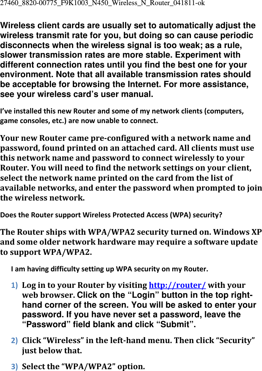27460_8820-00775_F9K1003_N450_Wireless_N_Router_041811-ok Wireless client cards are usually set to automatically adjust the wireless transmit rate for you, but doing so can cause periodic disconnects when the wireless signal is too weak; as a rule, slower transmission rates are more stable. Experiment with different connection rates until you find the best one for your environment. Note that all available transmission rates should be acceptable for browsing the Internet. For more assistance, see your wireless card’s user manual. I’veinstalledthisnewRouterandsomeofmynetworkclients(computers,gameconsoles,etc.)arenowunabletoconnect.YournewRoutercamepreconfiguredwithanetworknameandpassword,foundprintedonanattachedcard.AllclientsmustusethisnetworknameandpasswordtoconnectwirelesslytoyourRouter.Youwillneedtofindthenetworksettingsonyourclient,selectthenetworknameprintedonthecardfromthelistofavailablenetworks,andenterthepasswordwhenpromptedtojointhewirelessnetwork.DoestheRoutersupportWirelessProtectedAccess(WPA)security?TheRoutershipswithWPA/WPA2securityturnedon.WindowsXPandsomeoldernetworkhardwaremayrequireasoftwareupdatetosupportWPA/WPA2.IamhavingdifficultysettingupWPAsecurityonmyRouter.1) LogintoyourRouterbyvisitinghttp://router/withyourwebbrowser.Click on the “Login” button in the top right-hand corner of the screen. You will be asked to enter your password. If you have never set a password, leave the “Password” field blank and click “Submit”. 2) Click“Wireless”inthelefthandmenu.Thenclick“Security”justbelowthat.3) Selectthe“WPA/WPA2”option.