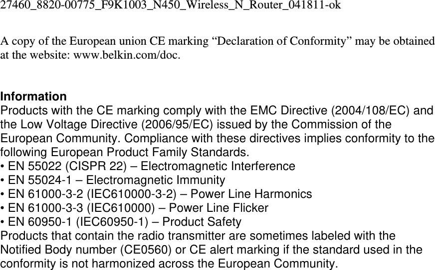 27460_8820-00775_F9K1003_N450_Wireless_N_Router_041811-ok A copy of the European union CE marking “Declaration of Conformity” may be obtained at the website: www.belkin.com/doc.   Information Products with the CE marking comply with the EMC Directive (2004/108/EC) and the Low Voltage Directive (2006/95/EC) issued by the Commission of the European Community. Compliance with these directives implies conformity to the following European Product Family Standards. • EN 55022 (CISPR 22) – Electromagnetic Interference  • EN 55024-1 – Electromagnetic Immunity  • EN 61000-3-2 (IEC610000-3-2) – Power Line Harmonics  • EN 61000-3-3 (IEC610000) – Power Line Flicker  • EN 60950-1 (IEC60950-1) – Product Safety Products that contain the radio transmitter are sometimes labeled with the Notified Body number (CE0560) or CE alert marking if the standard used in the conformity is not harmonized across the European Community.   