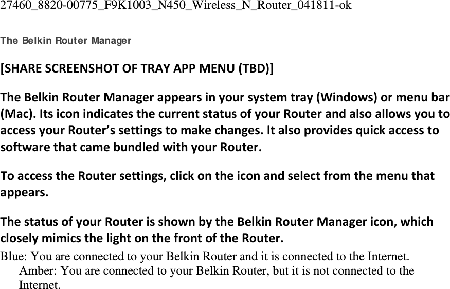 27460_8820-00775_F9K1003_N450_Wireless_N_Router_041811-ok The Belkin Router Manager [SHARESCREENSHOTOFTRAYAPPMENU(TBD)]TheBelkinRouterManagerappearsinyoursystemtray(Windows)ormenubar(Mac).ItsiconindicatesthecurrentstatusofyourRouterandalsoallowsyoutoaccessyourRouter’ssettingstomakechanges.ItalsoprovidesquickaccesstosoftwarethatcamebundledwithyourRouter.ToaccesstheRoutersettings,clickontheiconandselectfromthemenuthatappears.ThestatusofyourRouterisshownbytheBelkinRouterManagericon,whichcloselymimicsthelightonthefrontoftheRouter.Blue: You are connected to your Belkin Router and it is connected to the Internet. Amber: You are connected to your Belkin Router, but it is not connected to the Internet. 