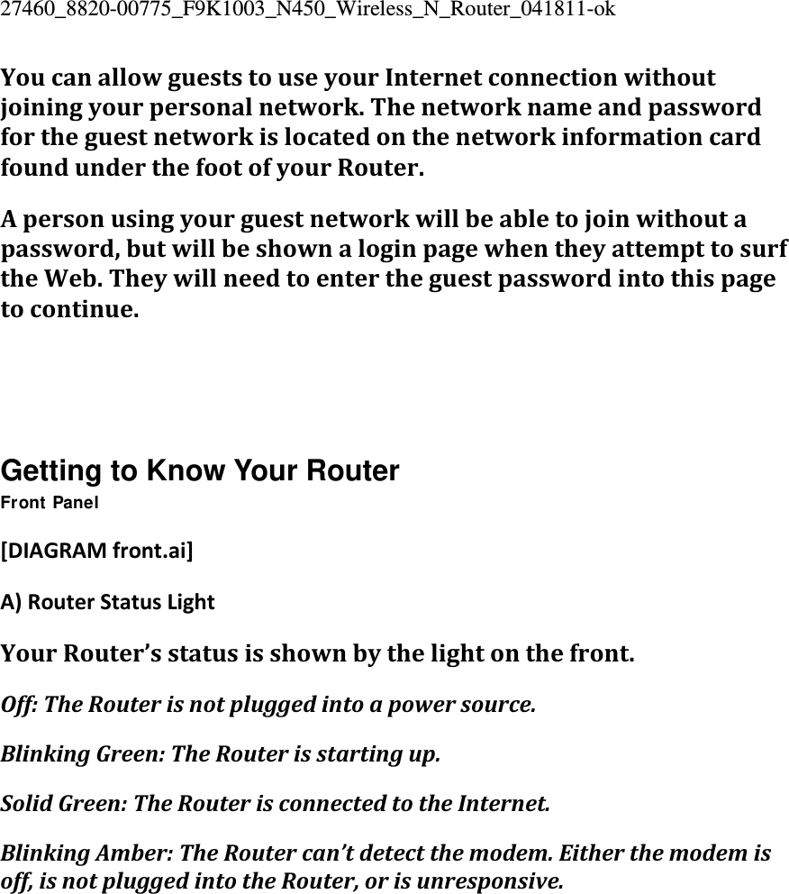 27460_8820-00775_F9K1003_N450_Wireless_N_Router_041811-ok YoucanallowgueststouseyourInternetconnectionwithoutjoiningyourpersonalnetwork.ThenetworknameandpasswordfortheguestnetworkislocatedonthenetworkinformationcardfoundunderthefootofyourRouter.Apersonusingyourguestnetworkwillbeabletojoinwithoutapassword,butwillbeshownaloginpagewhentheyattempttosurftheWeb.Theywillneedtoentertheguestpasswordintothispagetocontinue.   Getting to Know Your Router Front Panel [DIAGRAMfront.ai]A)RouterStatusLightYourRouter’sstatusisshownbythelightonthefront.Off:TheRouterisnotpluggedintoapowersource.BlinkingGreen:TheRouterisstartingup.SolidGreen:TheRouterisconnectedtotheInternet.BlinkingAmber:TheRoutercan’tdetectthemodem.Eitherthemodemisoff,isnotpluggedintotheRouter,orisunresponsive.