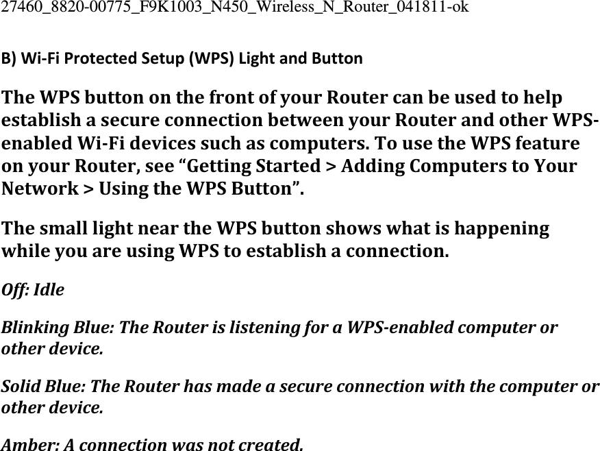 27460_8820-00775_F9K1003_N450_Wireless_N_Router_041811-ok B)Wi‐FiProtectedSetup(WPS)LightandButtonTheWPSbuttononthefrontofyourRoutercanbeusedtohelpestablishasecureconnectionbetweenyourRouterandotherWPSenabledWiFidevicessuchascomputers.TousetheWPSfeatureonyourRouter,see“GettingStarted&gt;AddingComputerstoYourNetwork&gt;UsingtheWPSButton”.ThesmalllightneartheWPSbuttonshowswhatishappeningwhileyouareusingWPStoestablishaconnection.Off:IdleBlinkingBlue:TheRouterislisteningforaWPSenabledcomputerorotherdevice.SolidBlue:TheRouterhasmadeasecureconnectionwiththecomputerorotherdevice.Amber:Aconnectionwasnotcreated.