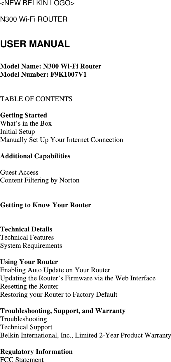 &lt;NEW BELKIN LOGO&gt;  N300 Wi-Fi ROUTER  USER MANUAL  Model Name: N300 Wi-Fi Router Model Number: F9K1007V1   TABLE OF CONTENTS  Getting Started What’s in the Box Initial Setup Manually Set Up Your Internet Connection  Additional Capabilities  Guest Access Content Filtering by Norton   Getting to Know Your Router   Technical Details Technical Features System Requirements  Using Your Router Enabling Auto Update on Your Router Updating the Router’s Firmware via the Web Interface Resetting the Router Restoring your Router to Factory Default  Troubleshooting, Support, and Warranty Troubleshooting Technical Support Belkin International, Inc., Limited 2-Year Product Warranty  Regulatory Information FCC Statement   