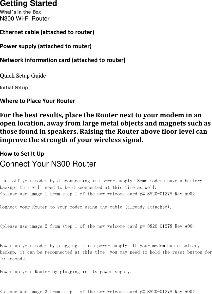 Getting Started What’s in the Box N300 Wi-Fi Router  Ethernetcable(attachedtorouter)Powersupply(attachedtorouter)Networkinformationcard(attachedtorouter) Quick Setup Guide  Initial Setup WheretoPlaceYourRouterForthebestresults,placetheRouternexttoyourmodeminanopenlocation,awayfromlargemetalobjectsandmagnetssuchasthosefoundinspeakers.RaisingtheRouterabovefloorlevelcanimprovethestrengthofyourwirelesssignal.HowtoSetItUpConnect Your N300 Router  Turn off your modem by disconnecting its power supply. Some modems have a battery backup; this will need to be disconnected at this time as well. &lt;please use image 1 from step 1 of the new welcome card p# 8820-01278 Rev A00&gt;  Connect your Router to your modem using the cable (already attached).   &lt;please use image 2 from step 1 of the new welcome card p# 8820-01278 Rev A00&gt;   Power up your modem by plugging in its power supply. If your modem has a battery backup, it can be reconnected at this time; you may need to hold the reset button for 10 seconds.  Power up your Router by plugging in its power supply.   &lt;please use image 3 from step 1 of the new welcome card p# 8820-01278 Rev A00&gt;    