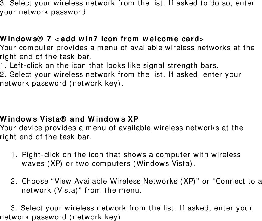 3. Select your wireless network from the list. If asked to do so, enter your network password.   Windows® 7 &lt;add win7 icon from welcome card&gt; Your computer provides a menu of available wireless networks at the right end of the task bar.  1. Left-click on the icon that looks like signal strength bars.  2. Select your wireless network from the list. If asked, enter your network password (network key).    Windows Vista® and Windows XP  Your device provides a menu of available wireless networks at the right end of the task bar.   1. Right-click on the icon that shows a computer with wireless waves (XP) or two computers (Windows Vista).   2. Choose “View Available Wireless Networks (XP)” or “Connect to a network (Vista)” from the menu.   3. Select your wireless network from the list. If asked, enter your             network password (network key).   