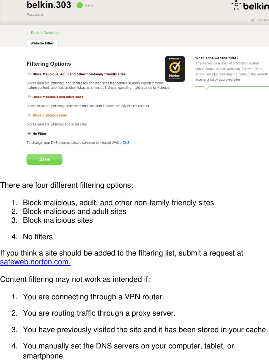   There are four different filtering options:  1.  Block malicious, adult, and other non-family-friendly sites 2.  Block malicious and adult sites 3.  Block malicious sites  4. No filters If you think a site should be added to the filtering list, submit a request at safeweb.norton.com.  Content filtering may not work as intended if:  1.  You are connecting through a VPN router. 2.  You are routing traffic through a proxy server. 3.  You have previously visited the site and it has been stored in your cache. 4.  You manually set the DNS servers on your computer, tablet, or smartphone.   
