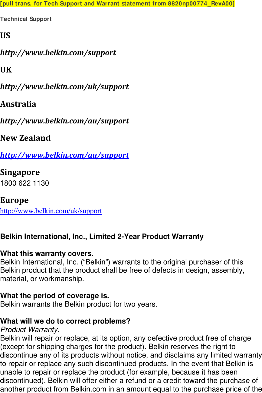 [pull trans. for Tech Support and Warrant statement from 8820np00774_RevA00]  Technical Support UShttp://www.belkin.com/supportUKhttp://www.belkin.com/uk/supportAustraliahttp://www.belkin.com/au/supportNewZealandhttp://www.belkin.com/au/supportSingapore1800 622 1130 Europehttp://www.belkin.com/uk/support    Belkin International, Inc., Limited 2-Year Product Warranty  What this warranty covers. Belkin International, Inc. (“Belkin”) warrants to the original purchaser of this Belkin product that the product shall be free of defects in design, assembly, material, or workmanship.   What the period of coverage is. Belkin warrants the Belkin product for two years.  What will we do to correct problems?  Product Warranty. Belkin will repair or replace, at its option, any defective product free of charge (except for shipping charges for the product). Belkin reserves the right to discontinue any of its products without notice, and disclaims any limited warranty to repair or replace any such discontinued products. In the event that Belkin is unable to repair or replace the product (for example, because it has been discontinued), Belkin will offer either a refund or a credit toward the purchase of another product from Belkin.com in an amount equal to the purchase price of the 