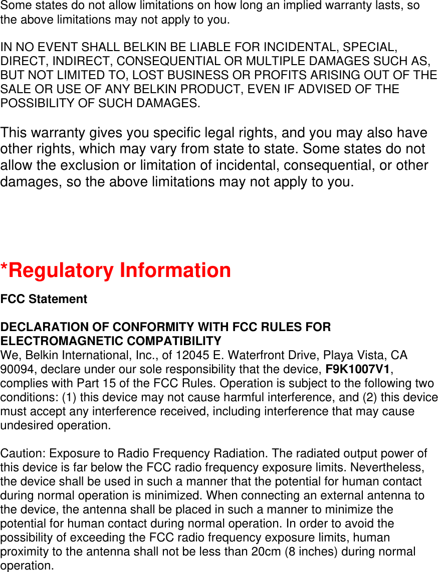 Some states do not allow limitations on how long an implied warranty lasts, so the above limitations may not apply to you.  IN NO EVENT SHALL BELKIN BE LIABLE FOR INCIDENTAL, SPECIAL, DIRECT, INDIRECT, CONSEQUENTIAL OR MULTIPLE DAMAGES SUCH AS, BUT NOT LIMITED TO, LOST BUSINESS OR PROFITS ARISING OUT OF THE SALE OR USE OF ANY BELKIN PRODUCT, EVEN IF ADVISED OF THE POSSIBILITY OF SUCH DAMAGES.   This warranty gives you specific legal rights, and you may also have other rights, which may vary from state to state. Some states do not allow the exclusion or limitation of incidental, consequential, or other damages, so the above limitations may not apply to you.   *Regulatory Information  FCC Statement  DECLARATION OF CONFORMITY WITH FCC RULES FOR ELECTROMAGNETIC COMPATIBILITY We, Belkin International, Inc., of 12045 E. Waterfront Drive, Playa Vista, CA 90094, declare under our sole responsibility that the device, F9K1007V1, complies with Part 15 of the FCC Rules. Operation is subject to the following two conditions: (1) this device may not cause harmful interference, and (2) this device must accept any interference received, including interference that may cause undesired operation.  Caution: Exposure to Radio Frequency Radiation. The radiated output power of this device is far below the FCC radio frequency exposure limits. Nevertheless, the device shall be used in such a manner that the potential for human contact during normal operation is minimized. When connecting an external antenna to the device, the antenna shall be placed in such a manner to minimize the potential for human contact during normal operation. In order to avoid the possibility of exceeding the FCC radio frequency exposure limits, human proximity to the antenna shall not be less than 20cm (8 inches) during normal operation.  
