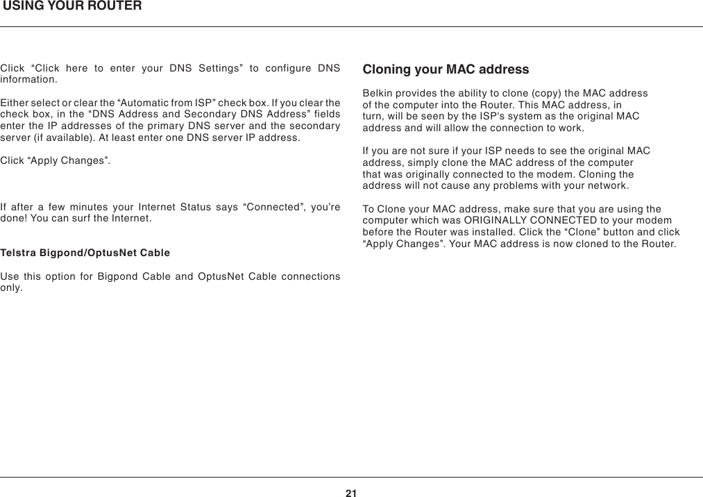 USING YOUR ROUTER21Click “Click here to enter your DNS Settings” to configure DNS information.Either select or clear the “Automatic from ISP” check box. If you clear the check box, in the “DNS Address and Secondary DNS Address” fields enter the IP addresses of the primary DNS server and the secondary server (if available). At least enter one DNS server IP address.Click “Apply Changes”.If after a few minutes your Internet Status says “Connected”, you’re done! You can surf the Internet.Telstra Bigpond/OptusNet CableUse this option for Bigpond Cable and OptusNet Cable connections only. Cloning your MAC addressBelkin provides the ability to clone (copy) the MAC address of the computer into the Router. This MAC address, in turn, will be seen by the ISP&apos;s system as the original MAC address and will allow the connection to work. If you are not sure if your ISP needs to see the original MAC address, simply clone the MAC address of the computer that was originally connected to the modem. Cloning the address will not cause any problems with your network. To Clone your MAC address, make sure that you are using the computer which was ORIGINALLY CONNECTED to your modem before the Router was installed. Click the “Clone” button and click “Apply Changes”. Your MAC address is now cloned to the Router. 