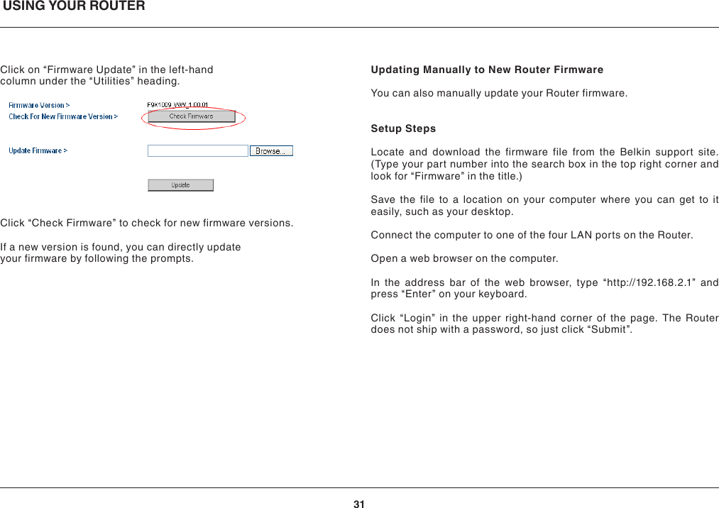 USING YOUR ROUTER31Click on “Firmware Update” in the left-hand column under the “Utilities” heading.Click “Check Firmware” to check for new firmware versions.If a new version is found, you can directly update your firmware by following the prompts.Updating Manually to New Router FirmwareYou can also manually update your Router firmware.Setup StepsLocate and download the firmware file from the Belkin support site. (Type your part number into the search box in the top right corner and look for “Firmware” in the title.)Save the file to a location on your computer where you can get to it easily, such as your desktop.Connect the computer to one of the four LAN ports on the Router.Open a web browser on the computer.In the address bar of the web browser, type “http://192.168.2.1” and press “Enter” on your keyboard.Click “Login” in the upper right-hand corner of the page. The Router does not ship with a password, so just click “Submit”.