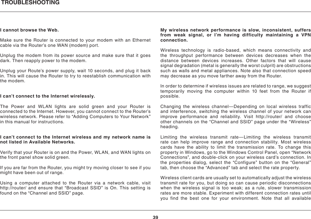 TROUBLESHOOTING39I cannot browse the Web. Make sure the Router is connected to your modem with an Ethernet cable via the Router’s one WAN (modem) port.Unplug the modem from its power source and make sure that it goes dark. Then reapply power to the modem.Unplug your Route’s power supply, wait 10 seconds, and plug it back in. This will cause the Router to try to reestablish communication with the modem.I can’t connect to the Internet wirelessly.The Power and WLAN lights are solid green and your Router is connected to the Internet. However, you cannot connect to the Router’s wireless network. Please refer to “Adding Computers to Your Network” in this manual for instructions.I can’t connect to the Internet wireless and my network name is not listed in Available Networks.Verify that your Router is on and the Power, WLAN, and WAN lights on the front panel show solid green.If you are far from the Router, you might try moving closer to see if you might have been out of range.Using a computer attached to the Router via a network cable, visit http://router/ and ensure that “Broadcast SSID” is On. This setting is found on the “Channel and SSID” page.My wireless network performance is slow, inconsistent, suffers from weak signal, or I’m having difficulty maintaining a VPN connection.Wireless technology is radio-based, which means connectivity and the throughput performance between devices decreases when the distance between devices increases. Other factors that will cause signal degradation (metal is generally the worst culprit) are obstructions such as walls and metal appliances. Note also that connection speed may decrease as you move farther away from the Router.In order to determine if wireless issues are related to range, we suggest temporarily moving the computer within 10 feet from the Router if possible.Changing the wireless channel—Depending on local wireless traffic and interference, switching the wireless channel of your network can improve performance and reliability. Visit http://router/ and choose other channels on the “Channel and SSID” page under the “Wireless” heading.Limiting the wireless transmit rate—Limiting the wireless transmit rate can help improve range and connection stability. Most wireless cards have the ability to limit the transmission rate. To change this property in Windows, go to the Windows Control Panel, open “Network Connections”, and double-click on your wireless card’s connection. In the properties dialog, select the “Configure” button on the “General” tab, then choose the “Advanced” tab and select the rate property.Wireless client cards are usually set to automatically adjust the wireless transmit rate for you, but doing so can cause periodic disconnections when the wireless signal is too weak; as a rule, slower transmission rates are more stable. Experiment with different connection rates until you find the best one for your environment. Note that all available 