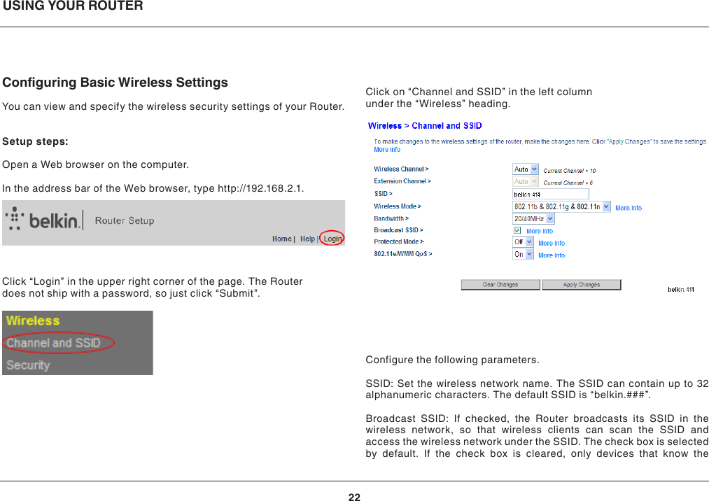 USING YOUR ROUTER22Conguring Basic Wireless SettingsYou can view and specify the wireless security settings of your Router.Setup steps:Open a Web browser on the computer.In the address bar of the Web browser, type http://192.168.2.1.Click “Login” in the upper right corner of the page. The Router does not ship with a password, so just click “Submit”.Click on “Channel and SSID” in the left column under the “Wireless” heading.Configure the following parameters.SSID: Set the wireless network name. The SSID can contain up to 32 alphanumeric characters. The default SSID is “belkin.###”.Broadcast SSID: If checked, the Router broadcasts its SSID in the wireless network, so that wireless clients can scan the SSID and access the wireless network under the SSID. The check box is selected by default. If the check box is cleared, only devices that know the 