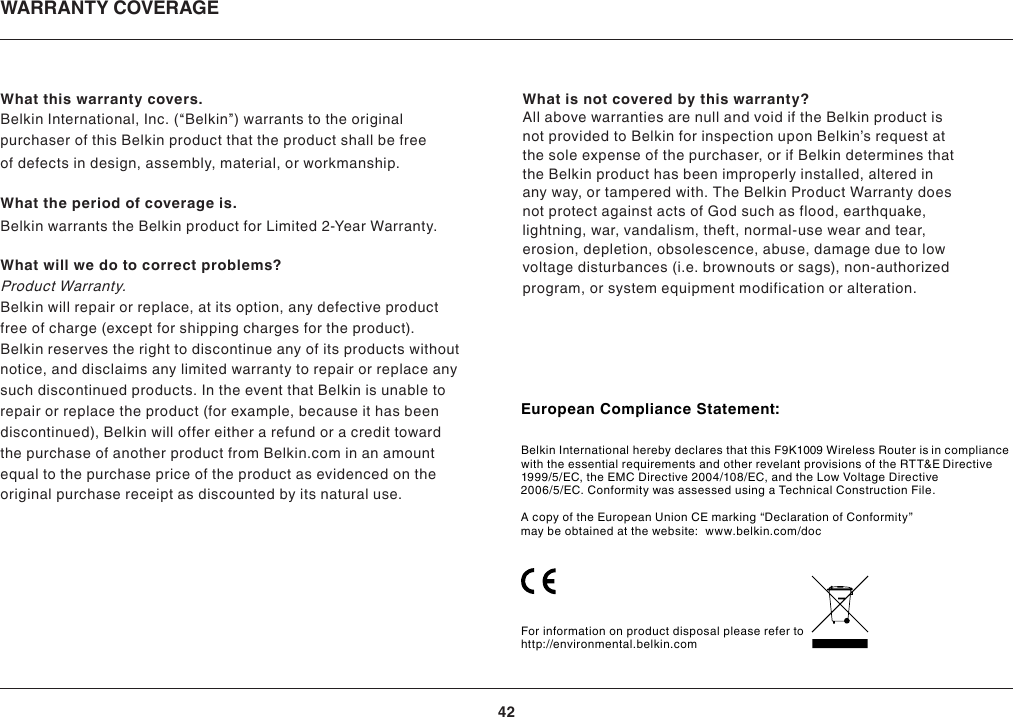 42WARRANTY COVERAGEWhat this warranty covers.Belkin International, Inc. (“Belkin”) warrants to the originalpurchaser of this Belkin product that the product shall be freeof defects in design, assembly, material, or workmanship.What the period of coverage is.Belkin warrants the Belkin product for Limited 2-Year Warranty.What will we do to correct problems?Product Warranty.Belkin will repair or replace, at its option, any defective productfree of charge (except for shipping charges for the product).Belkin reserves the right to discontinue any of its products withoutnotice, and disclaims any limited warranty to repair or replace anysuch discontinued products. In the event that Belkin is unable torepair or replace the product (for example, because it has beendiscontinued), Belkin will offer either a refund or a credit towardthe purchase of another product from Belkin.com in an amountequal to the purchase price of the product as evidenced on theoriginal purchase receipt as discounted by its natural use.What is not covered by this warranty?All above warranties are null and void if the Belkin product isnot provided to Belkin for inspection upon Belkin’s request atthe sole expense of the purchaser, or if Belkin determines thatthe Belkin product has been improperly installed, altered inany way, or tampered with. The Belkin Product Warranty doesnot protect against acts of God such as flood, earthquake,lightning, war, vandalism, theft, normal-use wear and tear,erosion, depletion, obsolescence, abuse, damage due to lowvoltage disturbances (i.e. brownouts or sags), non-authorizedprogram, or system equipment modification or alteration.European Compliance Statement:Belkin International hereby declares that this F9K1009 Wireless Router is in compliance with the essential requirements and other revelant provisions of the RTT&amp;E Directive 1999/5/EC, the EMC Directive 2004/108/EC, and the Low Voltage Directive 2006/5/EC. Conformity was assessed using a Technical Construction File.A copy of the European Union CE marking “Declaration of Conformity” may be obtained at the website:  www.belkin.com/docFor information on product disposal please refer to  http://environmental.belkin.com