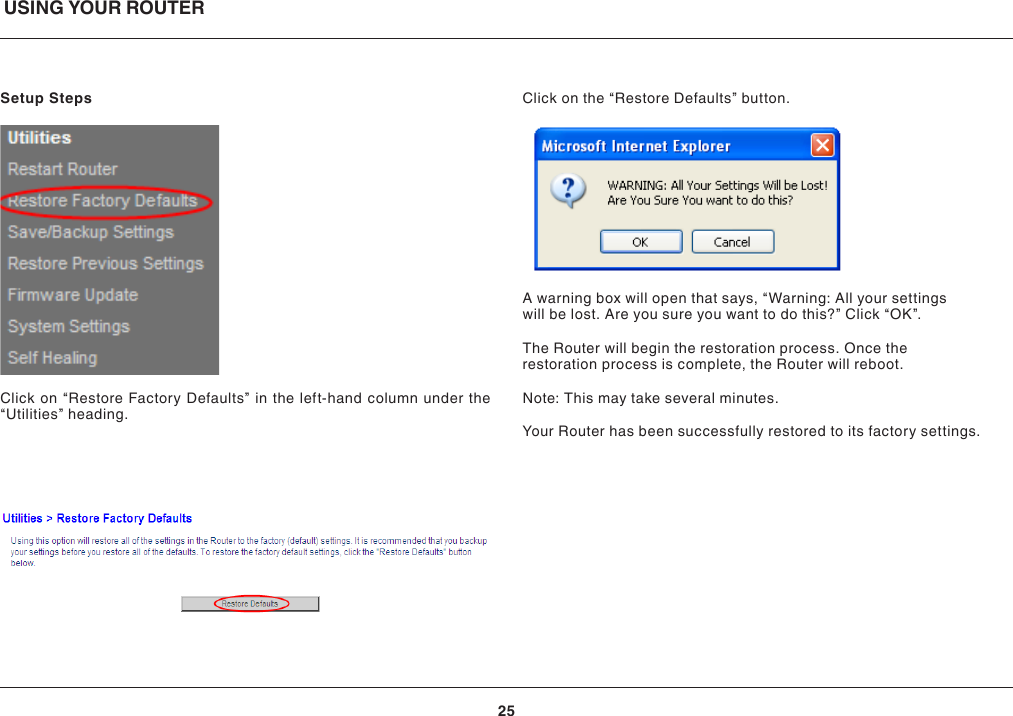 USING YOUR ROUTER25Setup StepsClick on “Restore Factory Defaults” in the left-hand column under the “Utilities” heading.Click on the “Restore Defaults” button.A warning box will open that says, “Warning: All your settings will be lost. Are you sure you want to do this?” Click “OK”.The Router will begin the restoration process. Once the restoration process is complete, the Router will reboot.Note: This may take several minutes.Your Router has been successfully restored to its factory settings.