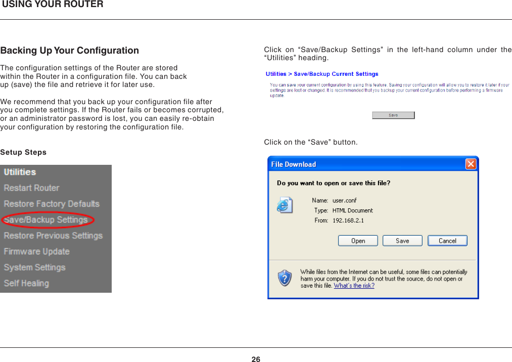 USING YOUR ROUTER26Backing Up Your CongurationThe configuration settings of the Router are stored within the Router in a configuration file. You can back up (save) the file and retrieve it for later use. We recommend that you back up your configuration file after you complete settings. If the Router fails or becomes corrupted, or an administrator password is lost, you can easily re-obtain your configuration by restoring the configuration file.Setup StepsClick on “Save/Backup Settings” in the left-hand column under the “Utilities” heading.Click on the “Save” button.