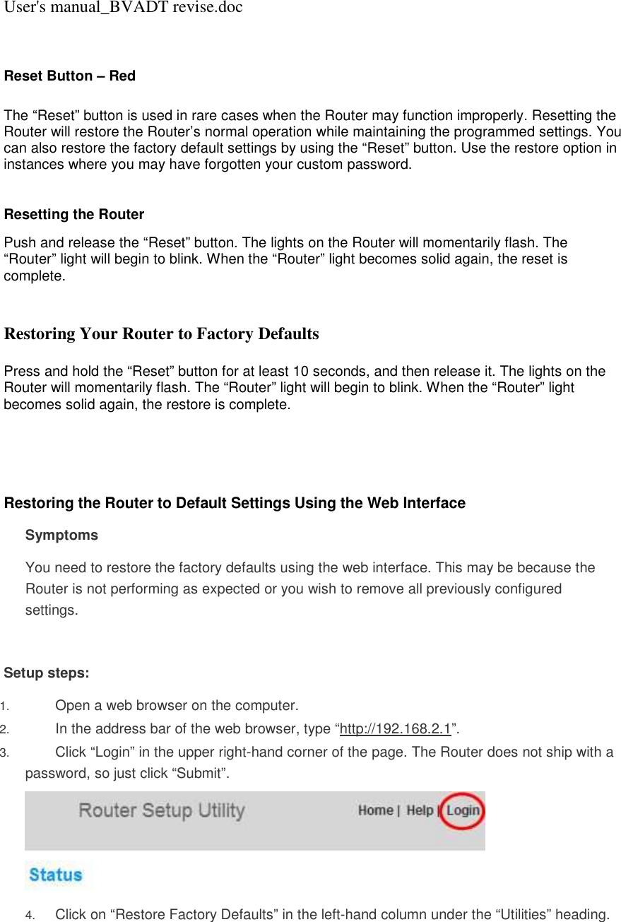 User&apos;s manual_BVADT revise.doc  Reset Button – Red   The “Reset” button is used in rare cases when the Router may function improperly. Resetting the Router will restore the Router’s normal operation while maintaining the programmed settings. You can also restore the factory default settings by using the “Reset” button. Use the restore option in instances where you may have forgotten your custom password.  Resetting the Router  Push and release the “Reset” button. The lights on the Router will momentarily flash. The “Router” light will begin to blink. When the “Router” light becomes solid again, the reset is complete.   Restoring Your Router to Factory Defaults  Press and hold the “Reset” button for at least 10 seconds, and then release it. The lights on the Router will momentarily flash. The “Router” light will begin to blink. When the “Router” light becomes solid again, the restore is complete.      Restoring the Router to Default Settings Using the Web Interface Symptoms You need to restore the factory defaults using the web interface. This may be because the Router is not performing as expected or you wish to remove all previously configured settings.  Setup steps: 1. Open a web browser on the computer.  2. In the address bar of the web browser, type “http://192.168.2.1”.  3. Click “Login” in the upper right-hand corner of the page. The Router does not ship with a password, so just click “Submit”.   4. Click on “Restore Factory Defaults” in the left-hand column under the “Utilities” heading.  