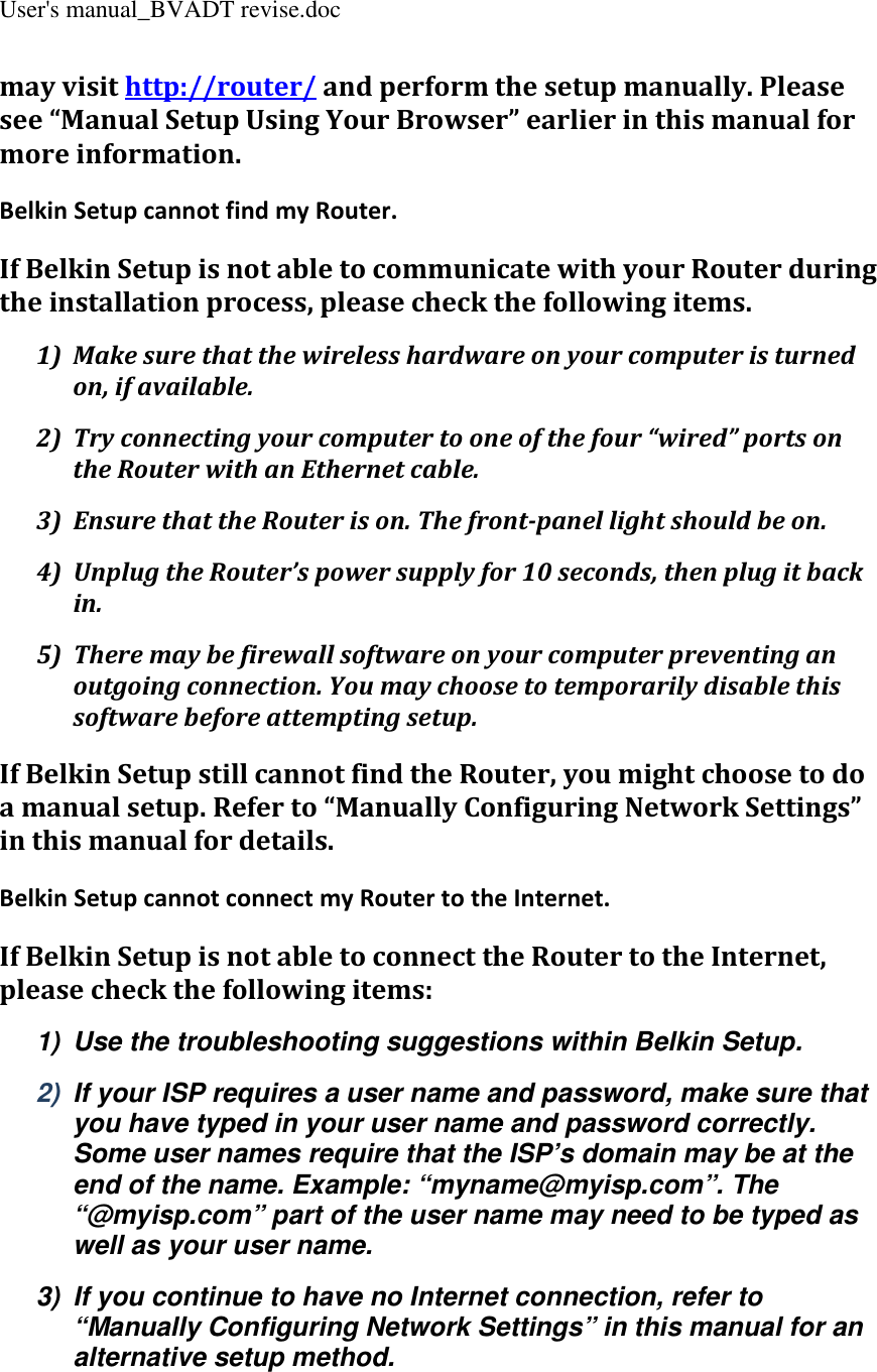 User&apos;s manual_BVADT revise.doc may visit http://router/ and perform the setup manually. Please see “Manual Setup Using Your Browser” earlier in this manual for more information. Belkin Setup cannot find my Router. If Belkin Setup is not able to communicate with your Router during the installation process, please check the following items. 1) Make sure that the wireless hardware on your computer is turned on, if available. 2) Try connecting your computer to one of the four “wired” ports on the Router with an Ethernet cable. 3) Ensure that the Router is on. The front-panel light should be on. 4) Unplug the Router’s power supply for 10 seconds, then plug it back in. 5) There may be firewall software on your computer preventing an outgoing connection. You may choose to temporarily disable this software before attempting setup. If Belkin Setup still cannot find the Router, you might choose to do a manual setup. Refer to “Manually Configuring Network Settings” in this manual for details. Belkin Setup cannot connect my Router to the Internet. If Belkin Setup is not able to connect the Router to the Internet, please check the following items: 1)  Use the troubleshooting suggestions within Belkin Setup. 2)  If your ISP requires a user name and password, make sure that you have typed in your user name and password correctly. Some user names require that the ISP’s domain may be at the end of the name. Example: “myname@myisp.com”. The “@myisp.com” part of the user name may need to be typed as well as your user name. 3)  If you continue to have no Internet connection, refer to “Manually Configuring Network Settings” in this manual for an alternative setup method. 