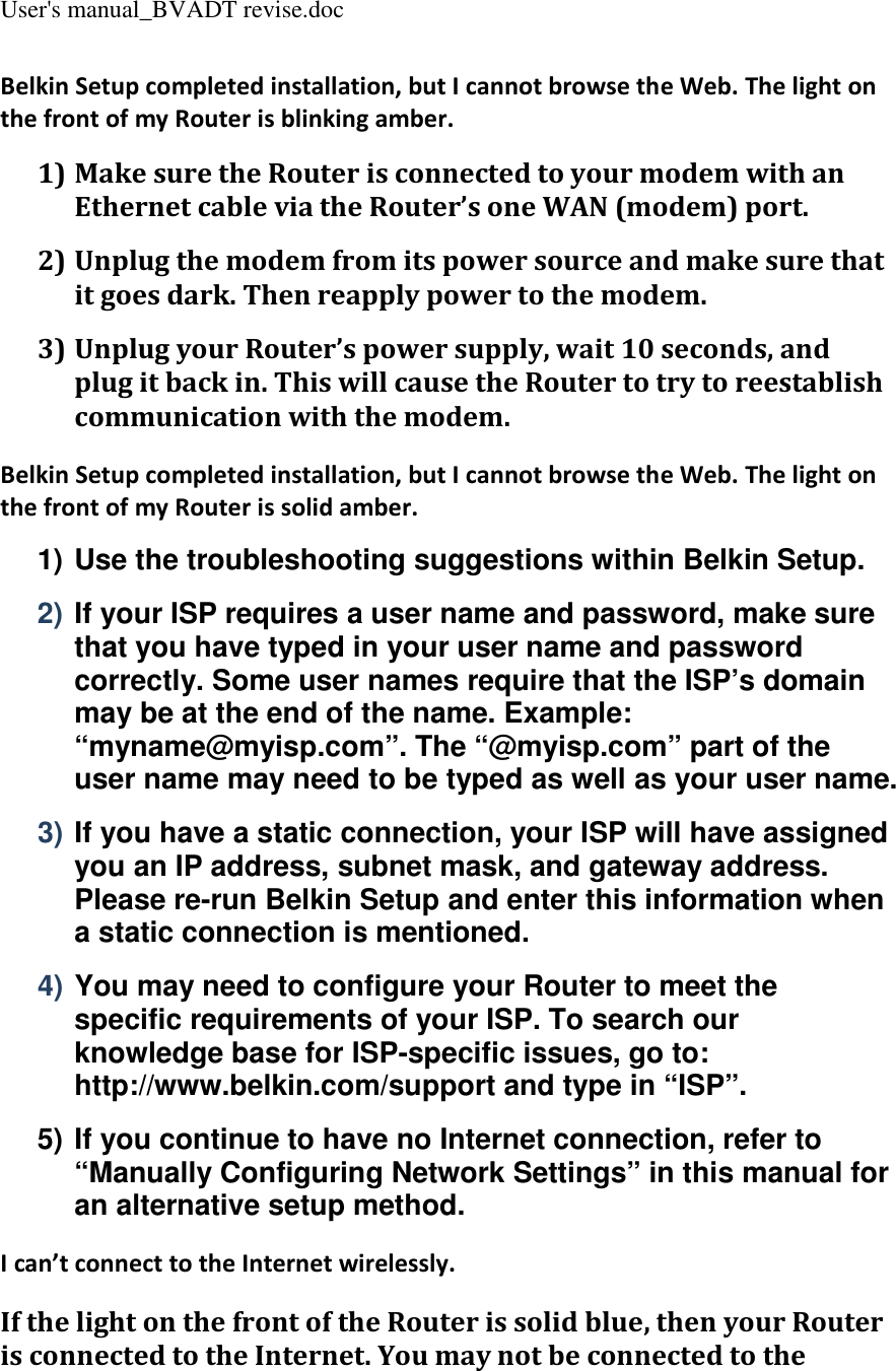 User&apos;s manual_BVADT revise.doc Belkin Setup completed installation, but I cannot browse the Web. The light on the front of my Router is blinking amber. 1) Make sure the Router is connected to your modem with an Ethernet cable via the Router’s one WAN (modem) port. 2) Unplug the modem from its power source and make sure that it goes dark. Then reapply power to the modem. 3) Unplug your Router’s power supply, wait 10 seconds, and plug it back in. This will cause the Router to try to reestablish communication with the modem. Belkin Setup completed installation, but I cannot browse the Web. The light on the front of my Router is solid amber. 1) Use the troubleshooting suggestions within Belkin Setup. 2) If your ISP requires a user name and password, make sure that you have typed in your user name and password correctly. Some user names require that the ISP’s domain may be at the end of the name. Example: “myname@myisp.com”. The “@myisp.com” part of the user name may need to be typed as well as your user name. 3) If you have a static connection, your ISP will have assigned you an IP address, subnet mask, and gateway address. Please re-run Belkin Setup and enter this information when a static connection is mentioned. 4) You may need to configure your Router to meet the specific requirements of your ISP. To search our knowledge base for ISP-specific issues, go to: http://www.belkin.com/support and type in “ISP”. 5) If you continue to have no Internet connection, refer to “Manually Configuring Network Settings” in this manual for an alternative setup method. I can’t connect to the Internet wirelessly. If the light on the front of the Router is solid blue, then your Router is connected to the Internet. You may not be connected to the 