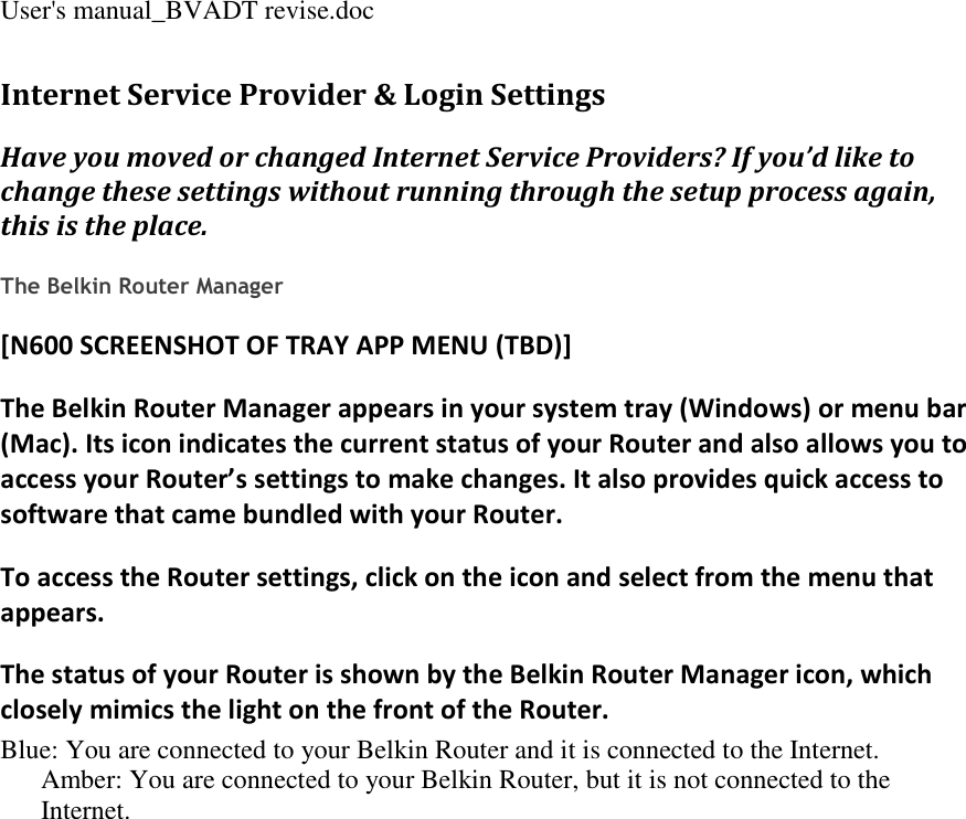 User&apos;s manual_BVADT revise.doc Internet Service Provider &amp; Login Settings Have you moved or changed Internet Service Providers? If you’d like to change these settings without running through the setup process again, this is the place.  The Belkin Router Manager [N600 SCREENSHOT OF TRAY APP MENU (TBD)] The Belkin Router Manager appears in your system tray (Windows) or menu bar (Mac). Its icon indicates the current status of your Router and also allows you to access your Router’s settings to make changes. It also provides quick access to software that came bundled with your Router. To access the Router settings, click on the icon and select from the menu that appears. The status of your Router is shown by the Belkin Router Manager icon, which closely mimics the light on the front of the Router. Blue: You are connected to your Belkin Router and it is connected to the Internet. Amber: You are connected to your Belkin Router, but it is not connected to the Internet. 
