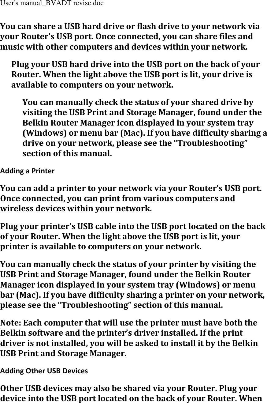 User&apos;s manual_BVADT revise.doc You can share a USB hard drive or flash drive to your network via your Router’s USB port. Once connected, you can share files and music with other computers and devices within your network. Plug your USB hard drive into the USB port on the back of your Router. When the light above the USB port is lit, your drive is available to computers on your network. You can manually check the status of your shared drive by visiting the USB Print and Storage Manager, found under the Belkin Router Manager icon displayed in your system tray (Windows) or menu bar (Mac). If you have difficulty sharing a drive on your network, please see the “Troubleshooting” section of this manual. Adding a Printer You can add a printer to your network via your Router’s USB port. Once connected, you can print from various computers and wireless devices within your network. Plug your printer’s USB cable into the USB port located on the back of your Router. When the light above the USB port is lit, your printer is available to computers on your network. You can manually check the status of your printer by visiting the USB Print and Storage Manager, found under the Belkin Router Manager icon displayed in your system tray (Windows) or menu bar (Mac). If you have difficulty sharing a printer on your network, please see the “Troubleshooting” section of this manual. Note: Each computer that will use the printer must have both the Belkin software and the printer’s driver installed. If the print driver is not installed, you will be asked to install it by the Belkin USB Print and Storage Manager. Adding Other USB Devices Other USB devices may also be shared via your Router. Plug your device into the USB port located on the back of your Router. When 