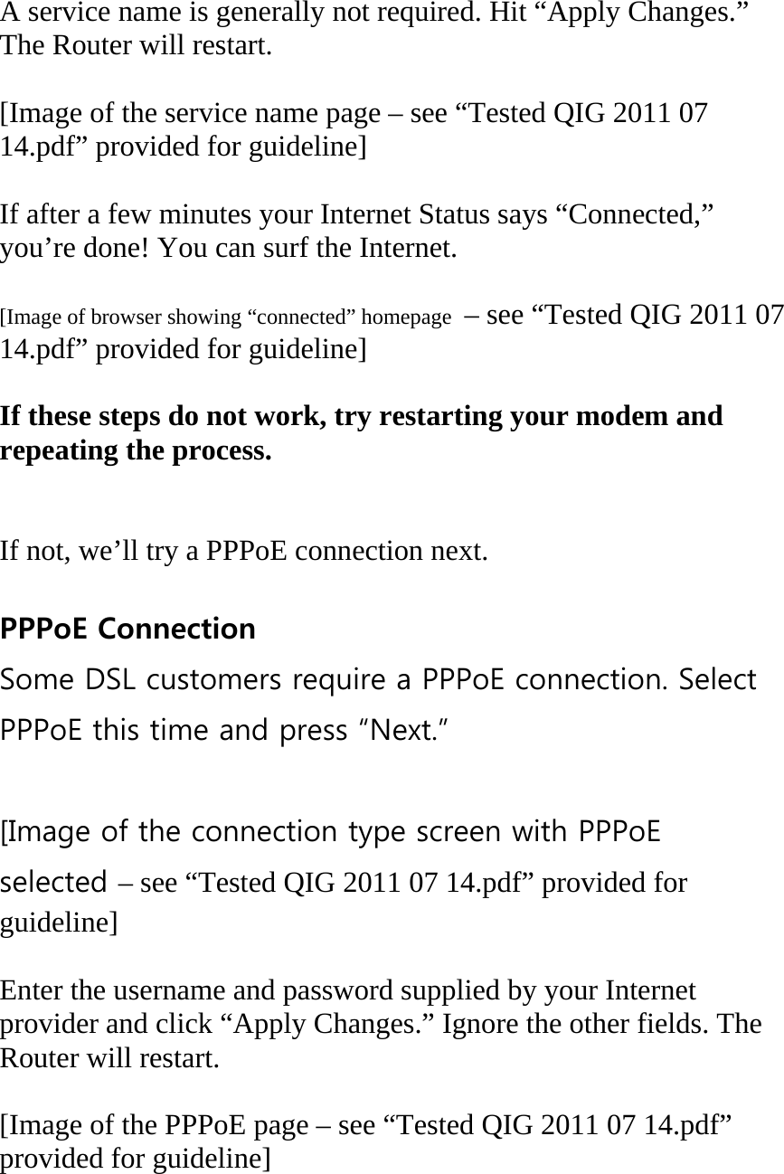  A service name is generally not required. Hit “Apply Changes.” The Router will restart.  [Image of the service name page – see “Tested QIG 2011 07 14.pdf” provided for guideline]  If after a few minutes your Internet Status says “Connected,” you’re done! You can surf the Internet.  [Image of browser showing “connected” homepage  – see “Tested QIG 2011 07 14.pdf” provided for guideline]  If these steps do not work, try restarting your modem and repeating the process.   If not, we’ll try a PPPoE connection next.  PPPoE Connection Some DSL customers require a PPPoE connection. Select PPPoE this time and press “Next.”  [Image of the connection type screen with PPPoE selected – see “Tested QIG 2011 07 14.pdf” provided for guideline]  Enter the username and password supplied by your Internet provider and click “Apply Changes.” Ignore the other fields. The Router will restart.  [Image of the PPPoE page – see “Tested QIG 2011 07 14.pdf” provided for guideline] 