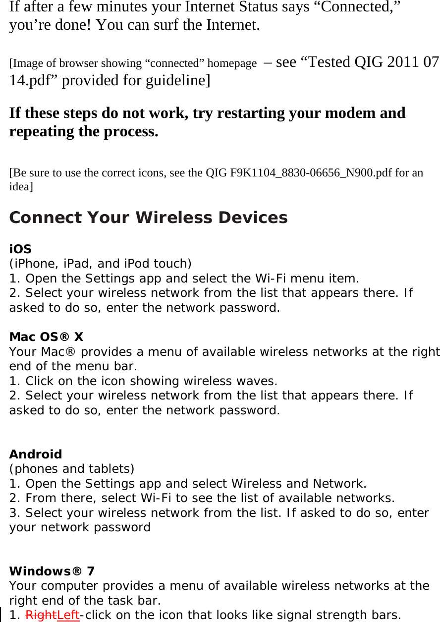   If after a few minutes your Internet Status says “Connected,” you’re done! You can surf the Internet.  [Image of browser showing “connected” homepage  – see “Tested QIG 2011 07 14.pdf” provided for guideline]  If these steps do not work, try restarting your modem and repeating the process.   [Be sure to use the correct icons, see the QIG F9K1104_8830-06656_N900.pdf for an idea]  Connect Your Wireless Devices  iOS  (iPhone, iPad, and iPod touch)  1. Open the Settings app and select the Wi-Fi menu item.  2. Select your wireless network from the list that appears there. If asked to do so, enter the network password.  Mac OS® X  Your Mac® provides a menu of available wireless networks at the right end of the menu bar.  1. Click on the icon showing wireless waves.  2. Select your wireless network from the list that appears there. If asked to do so, enter the network password.   Android  (phones and tablets)  1. Open the Settings app and select Wireless and Network.  2. From there, select Wi-Fi to see the list of available networks.  3. Select your wireless network from the list. If asked to do so, enter your network password   Windows® 7  Your computer provides a menu of available wireless networks at the right end of the task bar.  1. RightLeft-click on the icon that looks like signal strength bars.  