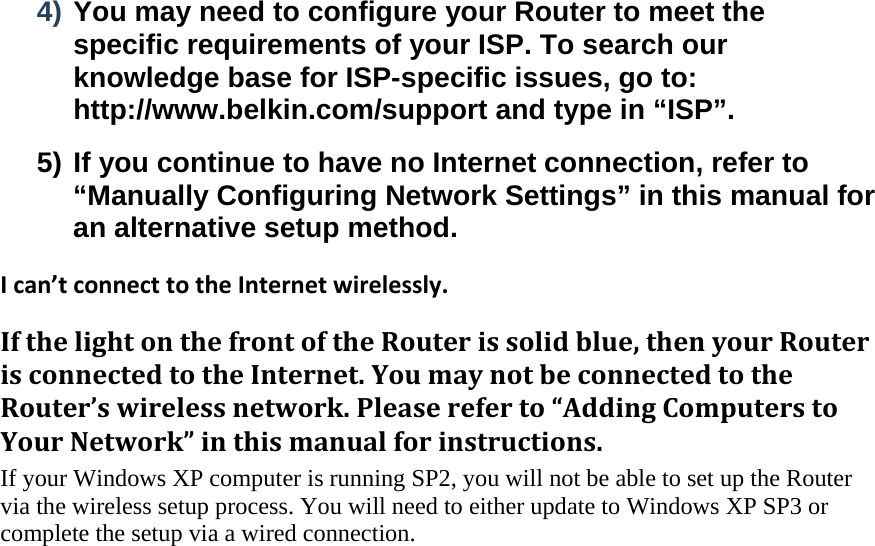  4) You may need to configure your Router to meet the specific requirements of your ISP. To search our knowledge base for ISP-specific issues, go to: http://www.belkin.com/support and type in “ISP”. 5) If you continue to have no Internet connection, refer to “Manually Configuring Network Settings” in this manual for an alternative setup method. Ican’tconnecttotheInternetwirelessly.IfthelightonthefrontoftheRouterissolidblue,thenyourRouterisconnectedtotheInternet.YoumaynotbeconnectedtotheRouter’swirelessnetwork.Pleasereferto“AddingComputerstoYourNetwork”inthismanualforinstructions.If your Windows XP computer is running SP2, you will not be able to set up the Router via the wireless setup process. You will need to either update to Windows XP SP3 or complete the setup via a wired connection.    