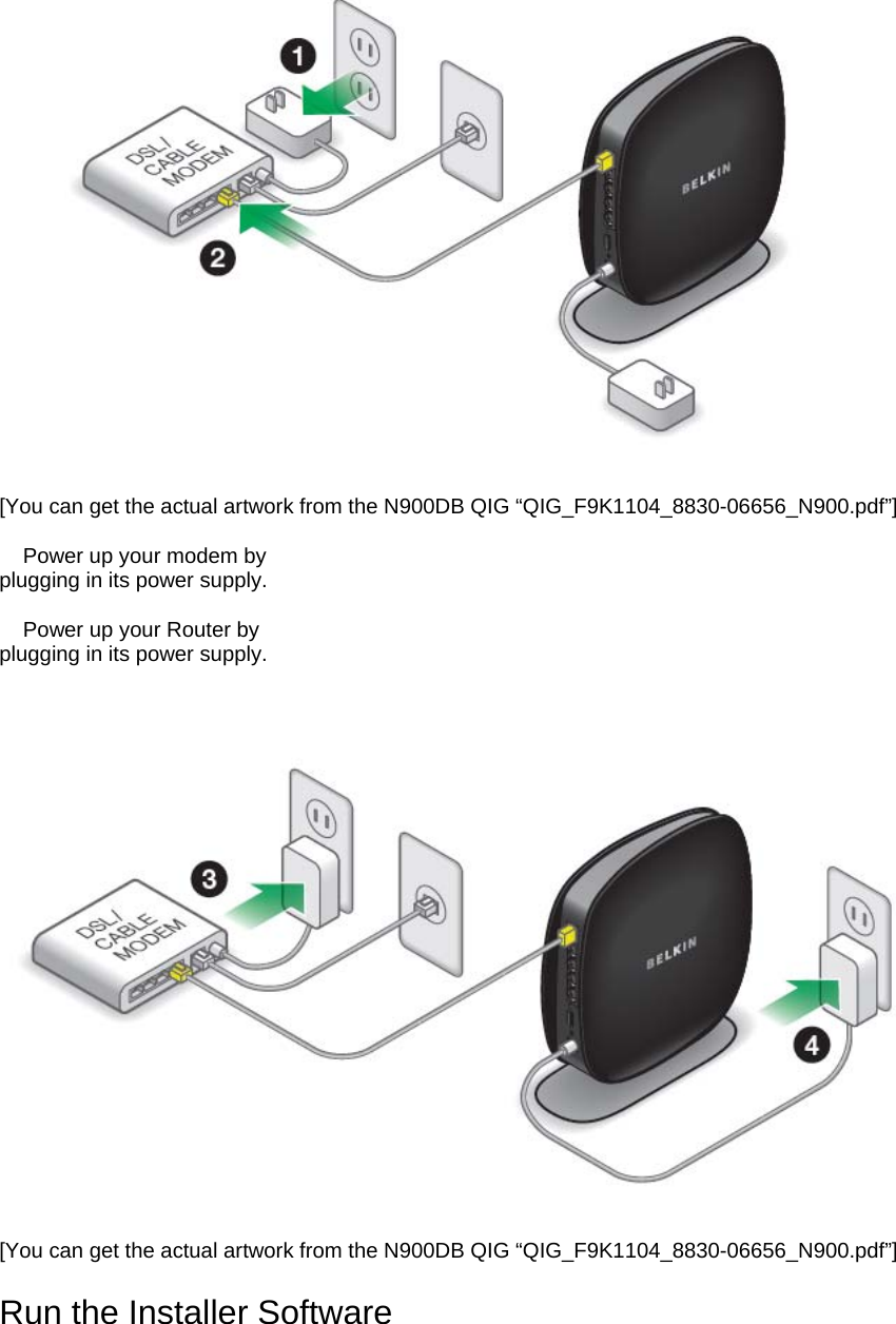    [You can get the actual artwork from the N900DB QIG “QIG_F9K1104_8830-06656_N900.pdf”]  3. Power up your modem by plugging in its power supply.  4. Power up your Router by plugging in its power supply.   [You can get the actual artwork from the N900DB QIG “QIG_F9K1104_8830-06656_N900.pdf”]  Run the Installer Software 