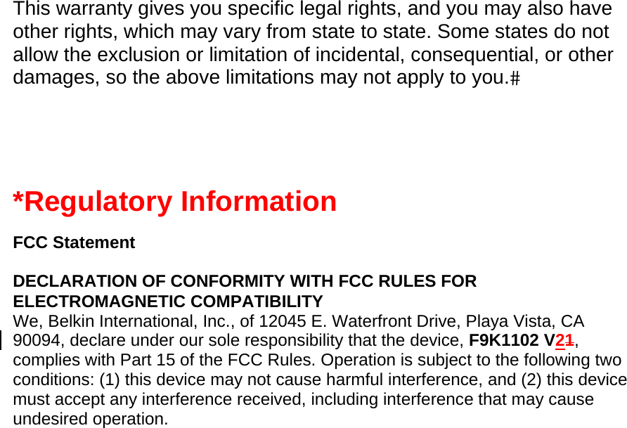  This warranty gives you specific legal rights, and you may also have other rights, which may vary from state to state. Some states do not allow the exclusion or limitation of incidental, consequential, or other damages, so the above limitations may not apply to you.   *Regulatory Information  FCC Statement  DECLARATION OF CONFORMITY WITH FCC RULES FOR ELECTROMAGNETIC COMPATIBILITY We, Belkin International, Inc., of 12045 E. Waterfront Drive, Playa Vista, CA 90094, declare under our sole responsibility that the device, F9K1102 V21, complies with Part 15 of the FCC Rules. Operation is subject to the following two conditions: (1) this device may not cause harmful interference, and (2) this device must accept any interference received, including interference that may cause undesired operation. 