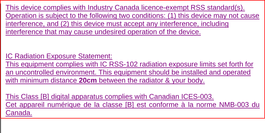  This device complies with Industry Canada licence-exempt RSS standard(s). Operation is subject to the following two conditions: (1) this device may not cause interference, and (2) this device must accept any interference, including interference that may cause undesired operation of the device.   IC Radiation Exposure Statement: This equipment complies with IC RSS-102 radiation exposure limits set forth for an uncontrolled environment. This equipment should be installed and operated with minimum distance 20cm between the radiator &amp; your body.  This Class [B] digital apparatus complies with Canadian ICES-003. Cet appareil numérique de la classe [B] est conforme à la norme NMB-003 du Canada.   