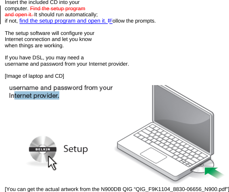   Insert the included CD into your computer. Find the setup program and open it. It should run automatically; if not, find the setup program and open it. fFollow the prompts.  The setup software will configure your Internet connection and let you know when things are working.  If you have DSL, you may need a username and password from your Internet provider.  [Image of laptop and CD]   [You can get the actual artwork from the N900DB QIG “QIG_F9K1104_8830-06656_N900.pdf”]  