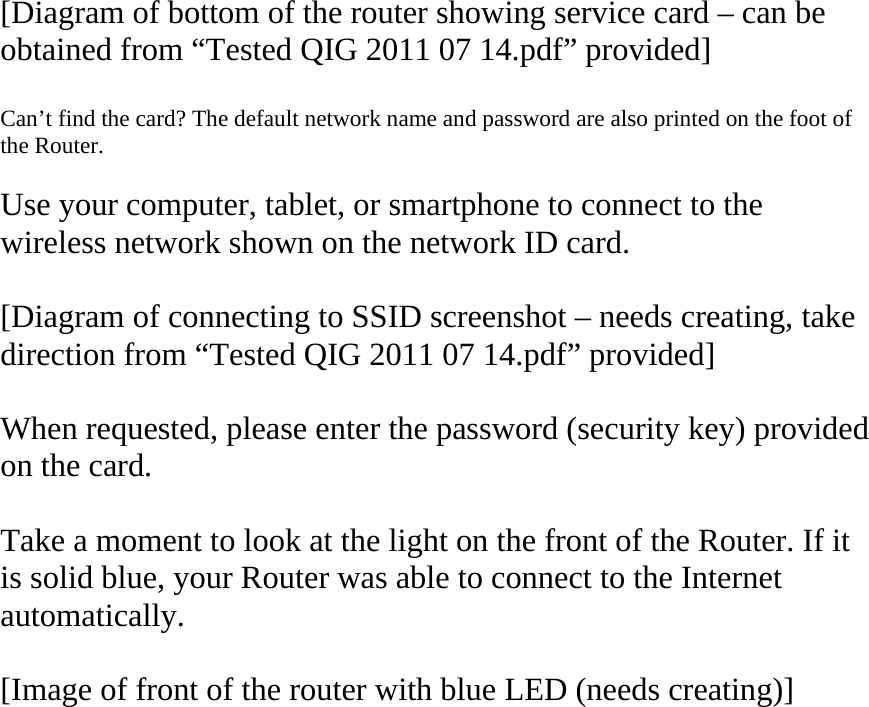   [Diagram of bottom of the router showing service card – can be obtained from “Tested QIG 2011 07 14.pdf” provided]  Can’t find the card? The default network name and password are also printed on the foot of the Router.  Use your computer, tablet, or smartphone to connect to the wireless network shown on the network ID card.  [Diagram of connecting to SSID screenshot – needs creating, take direction from “Tested QIG 2011 07 14.pdf” provided]  When requested, please enter the password (security key) provided on the card.  Take a moment to look at the light on the front of the Router. If it is solid blue, your Router was able to connect to the Internet automatically.  [Image of front of the router with blue LED (needs creating)]  