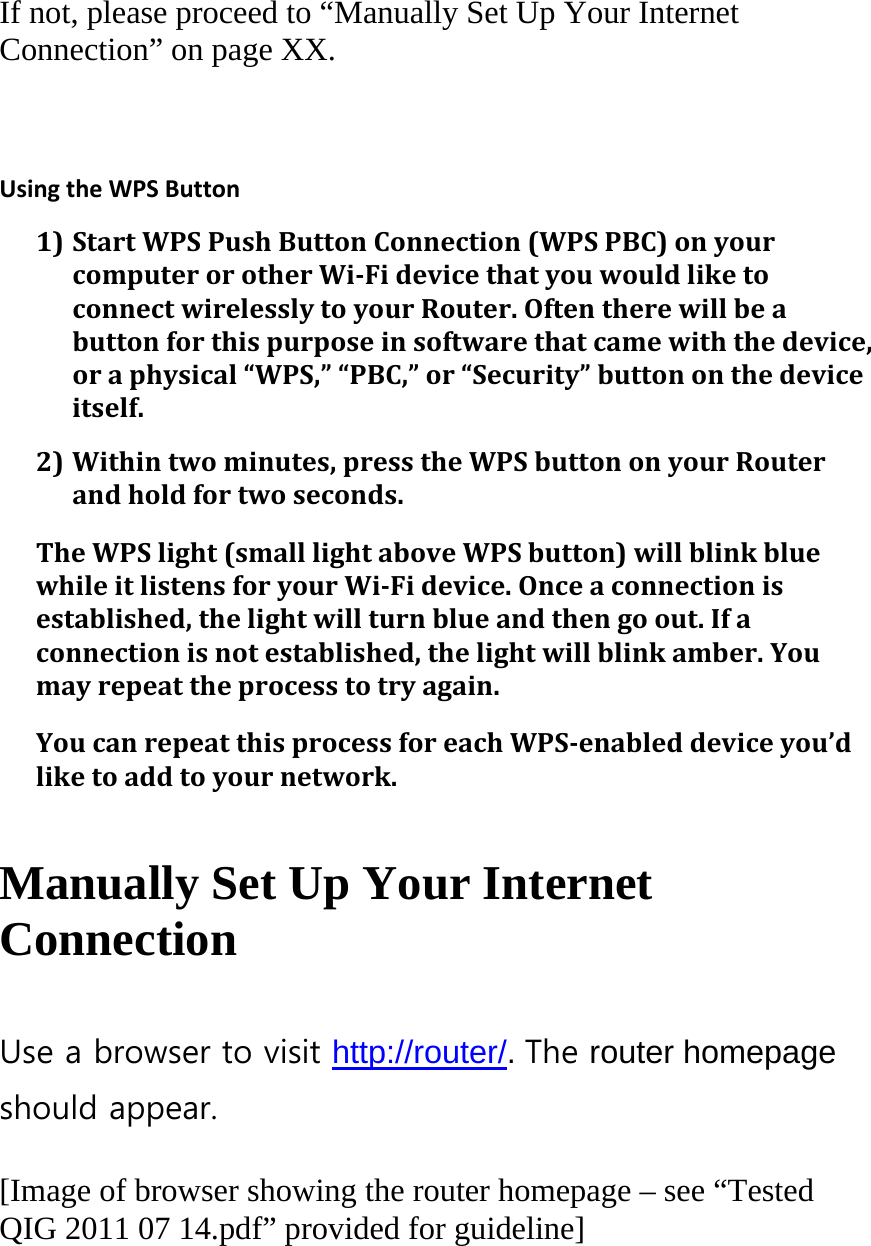  If not, please proceed to “Manually Set Up Your Internet Connection” on page XX.  UsingtheWPSButton1) StartWPSPushButtonConnection(WPSPBC)onyourcomputerorotherWi‐FidevicethatyouwouldliketoconnectwirelesslytoyourRouter.Oftentherewillbeabuttonforthispurposeinsoftwarethatcamewiththedevice,oraphysical“WPS,”“PBC,”or“Security”buttononthedeviceitself.2) Withintwominutes,presstheWPSbuttononyourRouterandholdfortwoseconds.TheWPSlight(smalllightaboveWPSbutton)willblinkbluewhileitlistensforyourWi‐Fidevice.Onceaconnectionisestablished,thelightwillturnblueandthengoout.Ifaconnectionisnotestablished,thelightwillblinkamber.Youmayrepeattheprocesstotryagain.YoucanrepeatthisprocessforeachWPS‐enableddeviceyou’dliketoaddtoyournetwork.  Manually Set Up Your Internet Connection  Use a browser to visit http://router/. The router homepage should appear.  [Image of browser showing the router homepage – see “Tested QIG 2011 07 14.pdf” provided for guideline]  