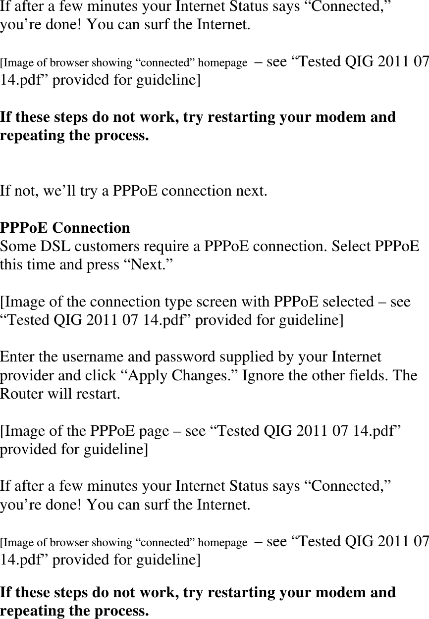 If after a few minutes your Internet Status says “Connected,” you’re done! You can surf the Internet.  [Image of browser showing “connected” homepage  – see “Tested QIG 2011 07 14.pdf” provided for guideline]  If these steps do not work, try restarting your modem and repeating the process.   If not, we’ll try a PPPoE connection next.  PPPoE Connection Some DSL customers require a PPPoE connection. Select PPPoE this time and press “Next.”  [Image of the connection type screen with PPPoE selected – see “Tested QIG 2011 07 14.pdf” provided for guideline]  Enter the username and password supplied by your Internet provider and click “Apply Changes.” Ignore the other fields. The Router will restart.  [Image of the PPPoE page – see “Tested QIG 2011 07 14.pdf” provided for guideline]  If after a few minutes your Internet Status says “Connected,” you’re done! You can surf the Internet.  [Image of browser showing “connected” homepage  – see “Tested QIG 2011 07 14.pdf” provided for guideline]  If these steps do not work, try restarting your modem and repeating the process.   