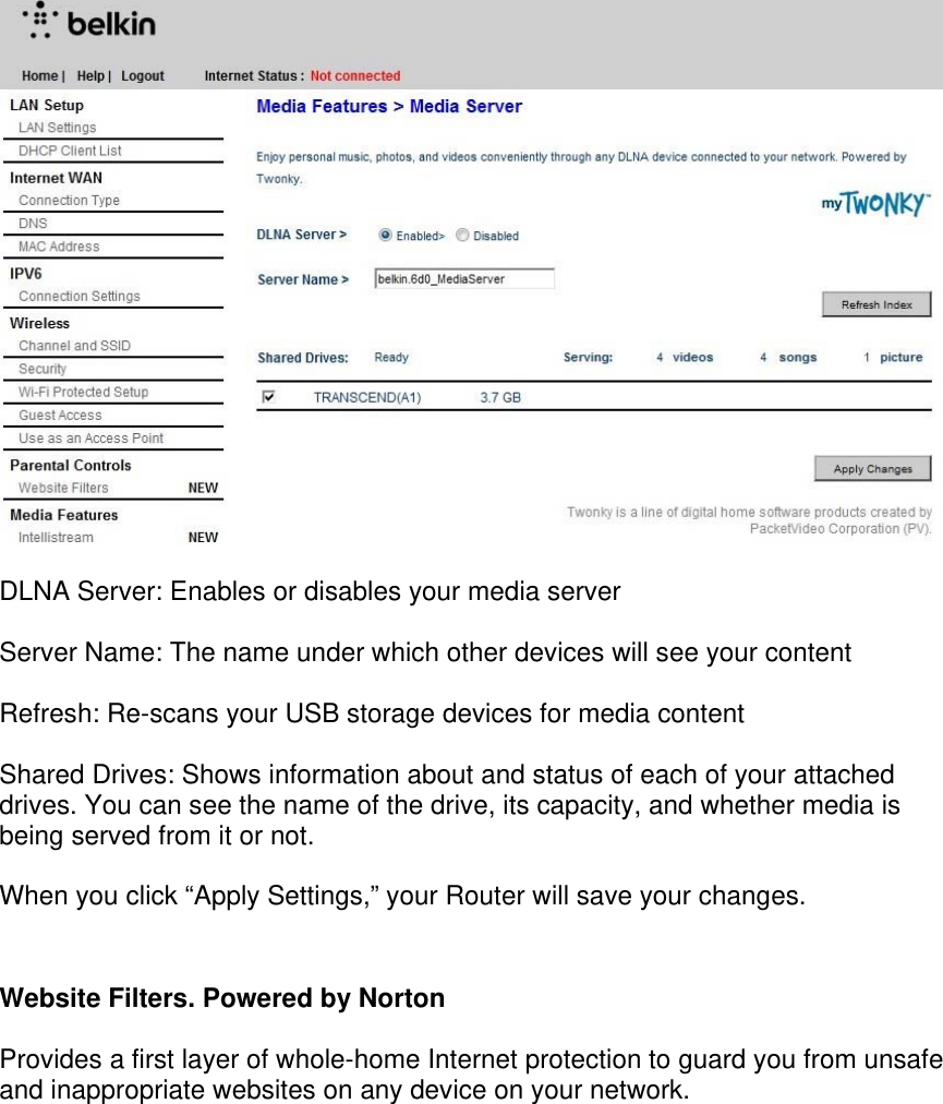     DLNA Server: Enables or disables your media server  Server Name: The name under which other devices will see your content  Refresh: Re-scans your USB storage devices for media content  Shared Drives: Shows information about and status of each of your attached drives. You can see the name of the drive, its capacity, and whether media is being served from it or not.   When you click “Apply Settings,” your Router will save your changes.  Website Filters. Powered by Norton  Provides a first layer of whole-home Internet protection to guard you from unsafe and inappropriate websites on any device on your network. 