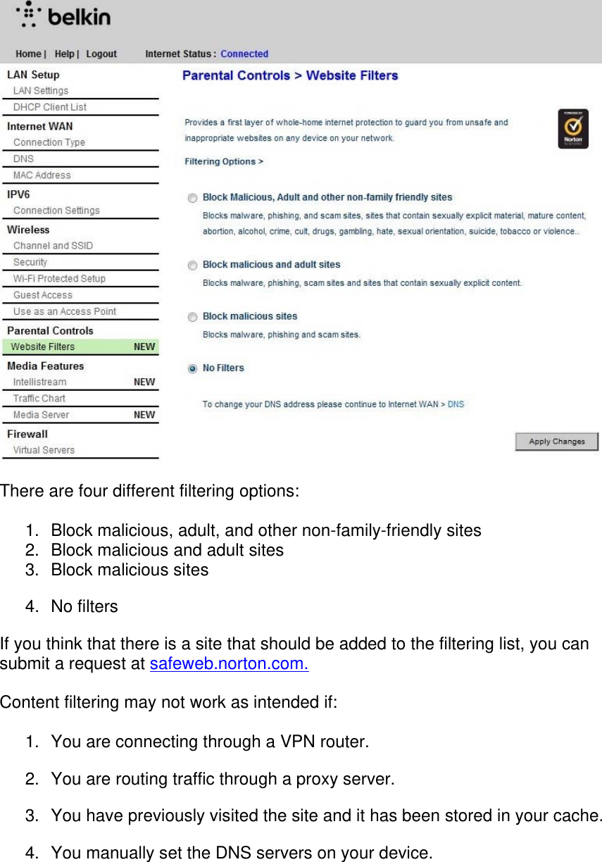   There are four different filtering options:  1.  Block malicious, adult, and other non-family-friendly sites 2.  Block malicious and adult sites 3.  Block malicious sites  4. No filters If you think that there is a site that should be added to the filtering list, you can submit a request at safeweb.norton.com.  Content filtering may not work as intended if:  1.  You are connecting through a VPN router. 2.  You are routing traffic through a proxy server. 3.  You have previously visited the site and it has been stored in your cache. 4.  You manually set the DNS servers on your device.  