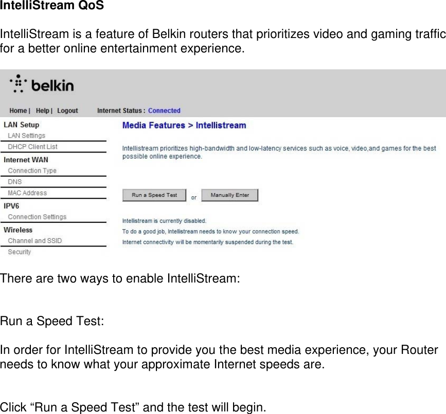 IntelliStream QoS  IntelliStream is a feature of Belkin routers that prioritizes video and gaming traffic for a better online entertainment experience.    There are two ways to enable IntelliStream:   Run a Speed Test:  In order for IntelliStream to provide you the best media experience, your Router needs to know what your approximate Internet speeds are.    Click “Run a Speed Test” and the test will begin. 