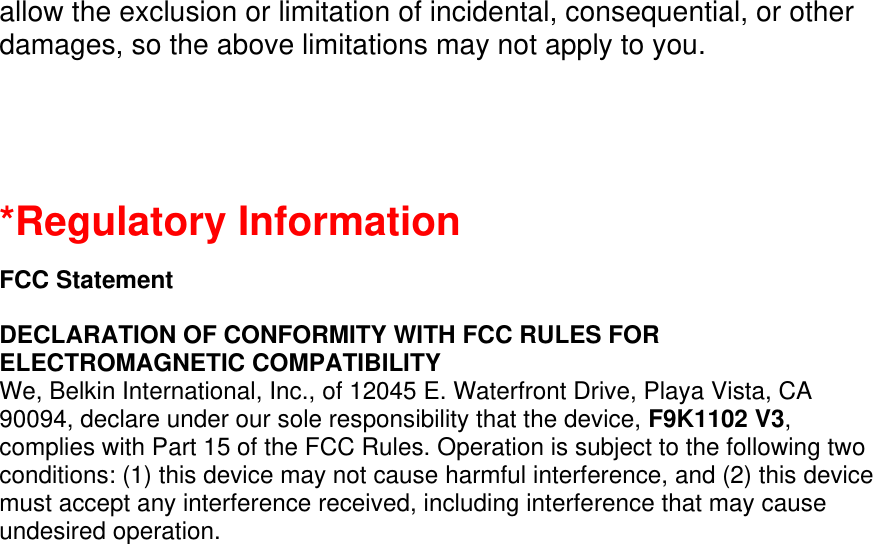 allow the exclusion or limitation of incidental, consequential, or other damages, so the above limitations may not apply to you.   *Regulatory Information  FCC Statement  DECLARATION OF CONFORMITY WITH FCC RULES FOR ELECTROMAGNETIC COMPATIBILITY We, Belkin International, Inc., of 12045 E. Waterfront Drive, Playa Vista, CA 90094, declare under our sole responsibility that the device, F9K1102 V3, complies with Part 15 of the FCC Rules. Operation is subject to the following two conditions: (1) this device may not cause harmful interference, and (2) this device must accept any interference received, including interference that may cause undesired operation. 